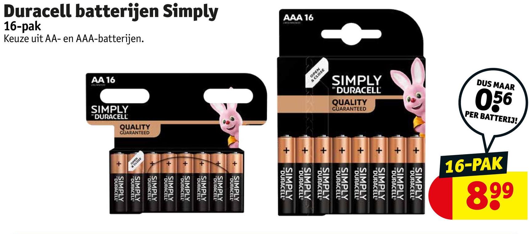 Duracell batterijen Simply
16-pak
Keuze uit AA- en AAA-batterijen.
AA 16
SIMPLY
DURACELL
QUALITY
GUARANTEED
123
AAA 16
OCTONATEURT
SIMPLY
DURACELL
SIMPLY
"DURACELL
SIMPLY
"DURACELL
SIMPLY
"DURACELL
SIMPLY
DURACELL
SIMPLY
"DURACELL
SIMPLY
DURACELL
SIMPLY
DURACELL
OPEN
A CLOSE
SIMPLY
"DURACELL
QUALITY
GUARANTEED
DUS MAAR
056
PER BATTERIJ!
+
+
SIMPLY
DURACELL
SIMPLY
"DURACELL
SIMPLY
"DURACELL
SIMPLY
"DURACELL
SIMPLY
"DURACELL
SIMPLY
DURACELL
SIMPLY
DURACELL
SIMPLY
"DURACELL
16-PAK
668