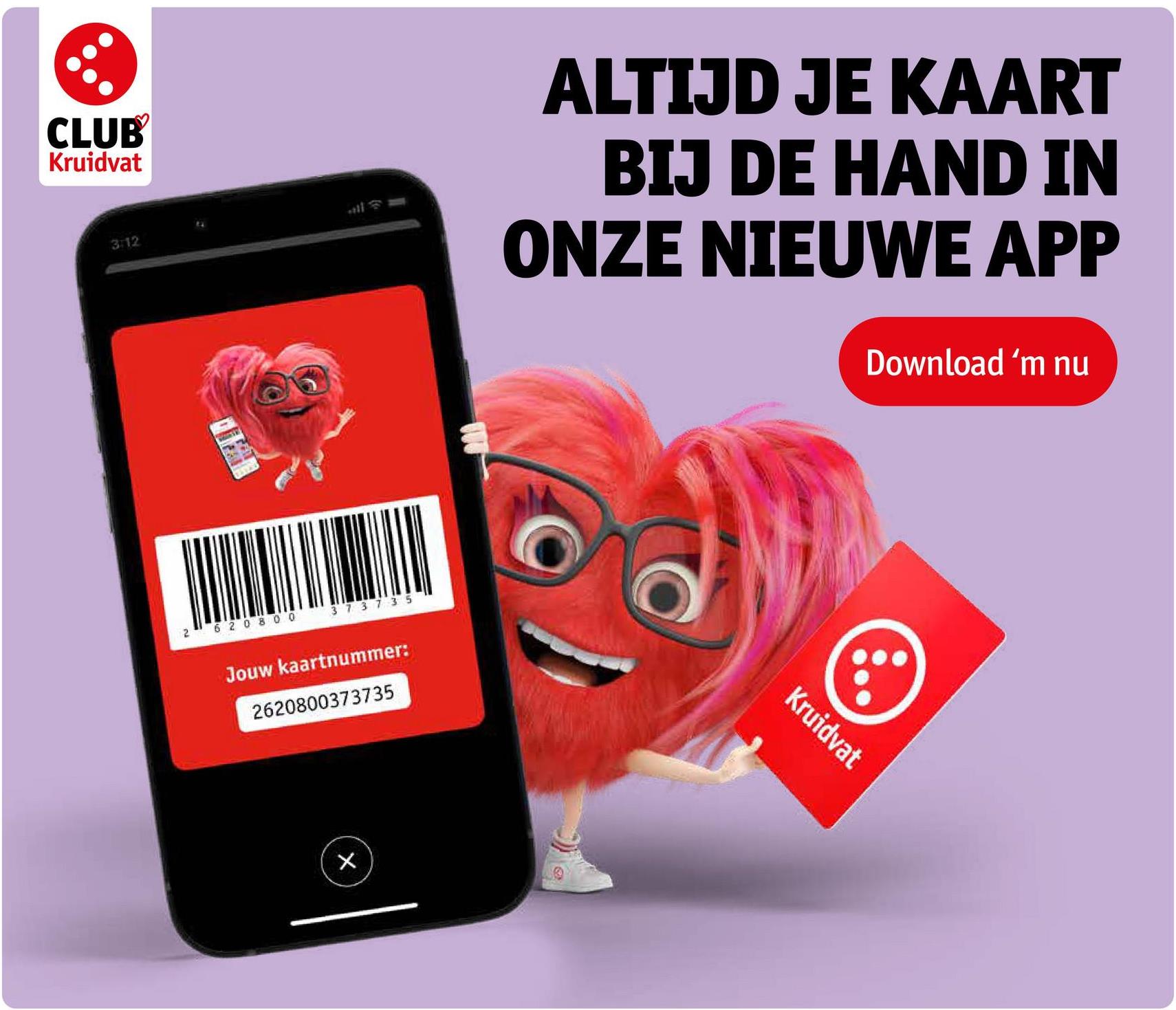 CLUB
Kruidvat
3:12
MONS
ALTIJD JE KAART
BIJ DE HAND IN
ONZE NIEUWE APP
Download 'm nu
2 620800
37 37 35
Jouw kaartnummer:
2620800373735
X
Kruidvat