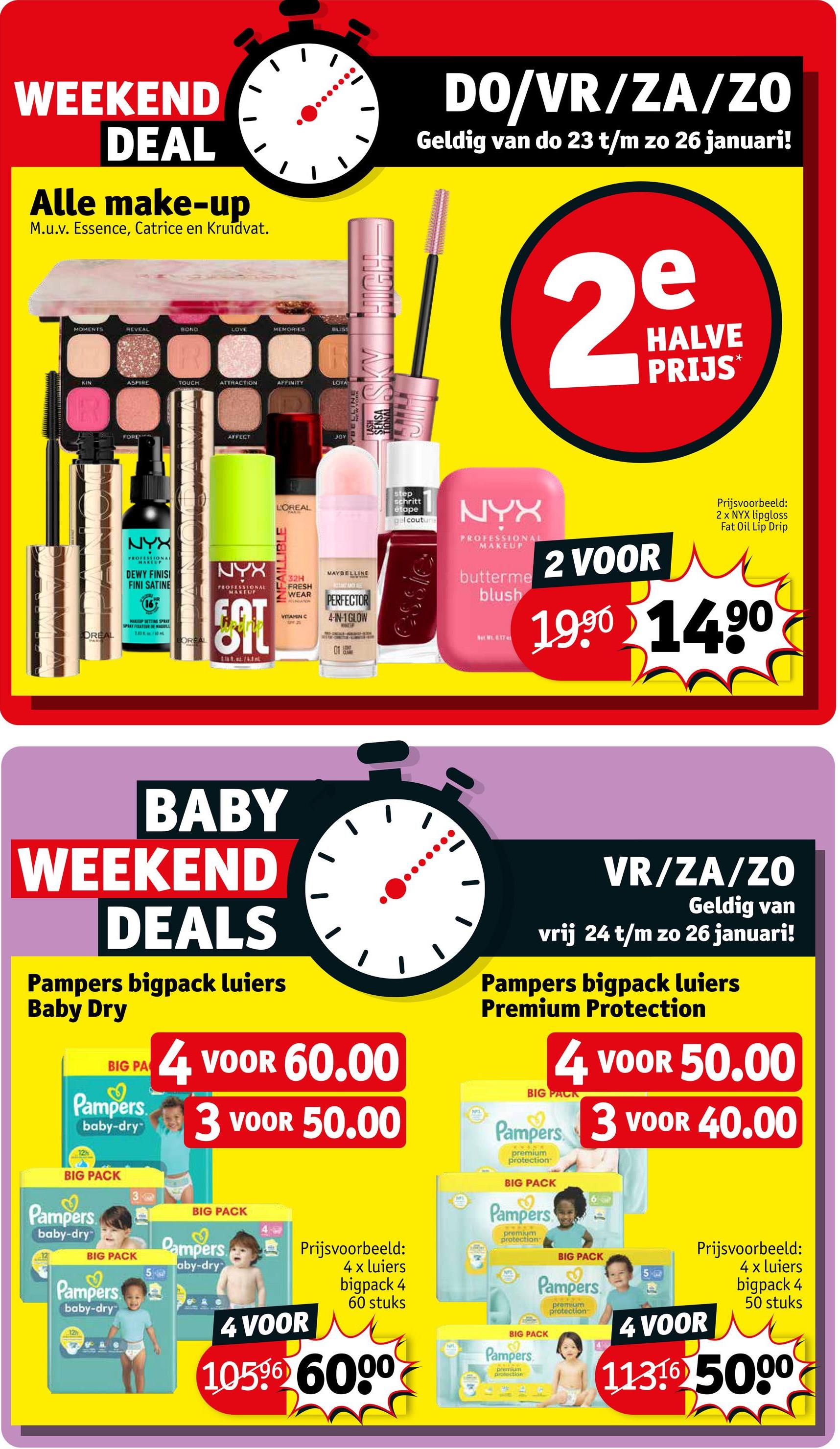 WEEKEND
DEAL
Alle make-up
M.u.v. Essence, Catrice en Kruidvat.
MOMENTS
REVEAL
BOND
LOVE
MEMORIES
BUST
KIN
ASPIRE
TOUCH
ATTRACTION
AFFINITY
FORENFALL
AFFECT
D
LOTA
JOY
SKY HIGH
DO/VR/ZA/ZO
Geldig van do 23 t/m zo 26 januari!
e
2m
HALVE
PRIJS⭑
NYX
PROFESSIONAL
MAKEUP
DEWY FINIS
FINI SATINE
SPRAY FATEUR DE MADULL
DREAL
OREAL
NYX
PROFESSIONAL
MAKEUP
LOREAL
INFAILLIBLE
32H
FRESH
WEAR
REGATION
VITAMIN C
MAYBELLINE
TAKE ANY ALE
PERFECTOR
4-IN-1 GLOW
01
CLARE
step
schritt
etape
gel couture
NYX
PROFESSIONAL
MAKEUP
butterme
blush
Net W. 0.17
2 VOOR
Prijsvoorbeeld:
2 x NYX lipgloss
Fat Oil Lip Drip
1990 1490
BABY
WEEKEND
DEALS
Pampers bigpack luiers
Baby Dry
BIG PA
3
Pampers
12h
baby-dry
4 VOOR 60.00
3 VOOR 50.00
BIG PACK
Pampers
baby-dry
BIG PACK
Pampers
baby-dry
3
BIG PACK
Dampers.
aby-dry
12h
4 VOOR
Prijsvoorbeeld:
4 x luiers
bigpack 4
60 stuks
10596 6000
VR/ZA/ZO
Geldig van
vrij 24 t/m zo 26 januari!
Pampers bigpack luiers
Premium Protection
4 VOOR 50.00
BIG PACK
Pampers 3 VOOR 40.00
premium
protection
BIG PACK
Pampers
premium
protection
BIG PACK
Pampers
BIG PACK
Pampers
premium
protection
premium
protection
Prijsvoorbeeld:
4 x luiers
bigpack 4
50 stuks
4 VOOR
113165000