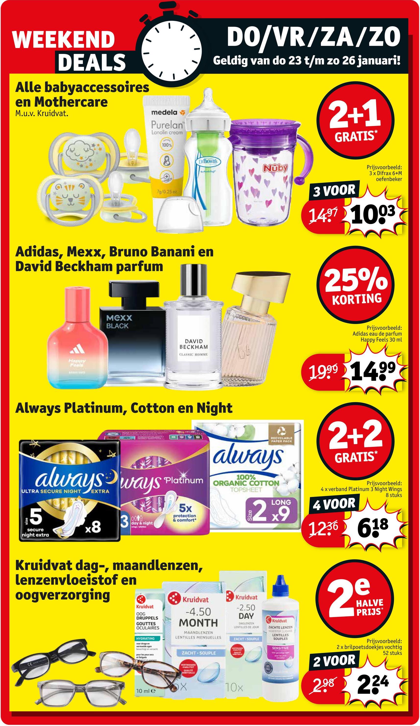 WEEKEND
DEALS
Alle babyaccessoires
en Mothercare
M.u.v. Kruidvat.
medela
Purelan
Lanolin cream
100%
8
DIBIOWN'S
DO/VR/ZA/ZO
Geldig van do 23 t/m zo 26 januari!
744
2+1
GRATIS
79/0.25 oz
Adidas, Mexx, Bruno Banani en
David Beckham parfum
Nuby
3 VOOR
Prijsvoorbeeld:
3 x Difrax 6+M
oefenbeker
1497 1003
25%
KORTING
MEXX
BLACK
Happy
Feels
DAVID
BECKHAM
CLASSIC HOMME
Always Platinum, Cotton en Night
RECYCLABLE
PAPER PACK
always
always ways Platinum ORGANIC COTTON
ULTRA
5
secure
night extra
x8
3
0018
day & night
5x
protection
& comfort
Kruidvat dag-, maandlenzen,
lenzenvloeistof en
oogverzorging
TOPSHEET
LONG
29
Kruidvat
Kruidvat
Kruidvat
Prijsvoorbeeld:
Adidas eau de parfum
Happy Feels 30 ml
1999 1499
2+2
GRATIS
*
Prijsvoorbeeld:
4 x verband Platinum 3 Night Wings
4 VOOR
1236 618
2mg
HALVE
PRIJS*
8 stuks
CE
OOG
DRUPPELS
GOUTTES
OCULAIRES
HYDRATING
woordrageen
bevochtigt en verzache
pour les yeux secs
-4.50
MONTH
MAANDLENZEN
LENTILLES MENSUELLES
ZACHT SOUPLE
-2.50
DAY
DAGLENZEN
LENTILLES DE JOUR
ZACHT SOUPLE
Kruidvat
ZACHTE LENZEN
WOESTOR Quot
LENTILLES
SOUPLES
10 ml e
VERTROUW
QUALITE
RITUELLE
10x
SENSITIVE
Prijsvoorbeeld:
2x brilpoetsdoekjes vochtig
2 VOOR
52 stuks
298 224