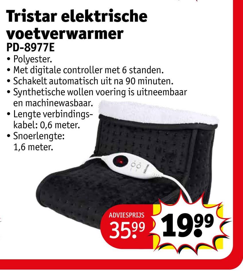 Tristar elektrische
voetverwarmer
PD-8977E
• Polyester.
Met digitale controller met 6 standen.
• Schakelt automatisch uit na 90 minuten.
Synthetische wollen voering is uitneembaar
en machinewasbaar.
Lengte verbindings-
kabel: 0,6 meter.
Snoerlengte:
1,6 meter.
ADVIESPRIJS
3599 1999