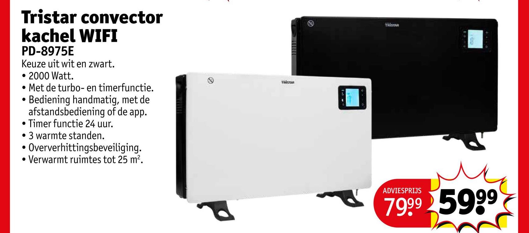 Tristar convector
kachel WIFI
PD-8975E
Keuze uit wit en zwart.
• 2000 Watt.
. Met de turbo- en timerfunctie.
.
Bediening handmatig, met de
afstandsbediening of de app.
• Timer functie 24 uur.
• 3 warmte standen.
.
Oververhittingsbeveiliging.
. Verwarmt ruimtes tot 25 m².
TRISTAN
TRISTAR
ADVIESPRIJS
м
7999 5999