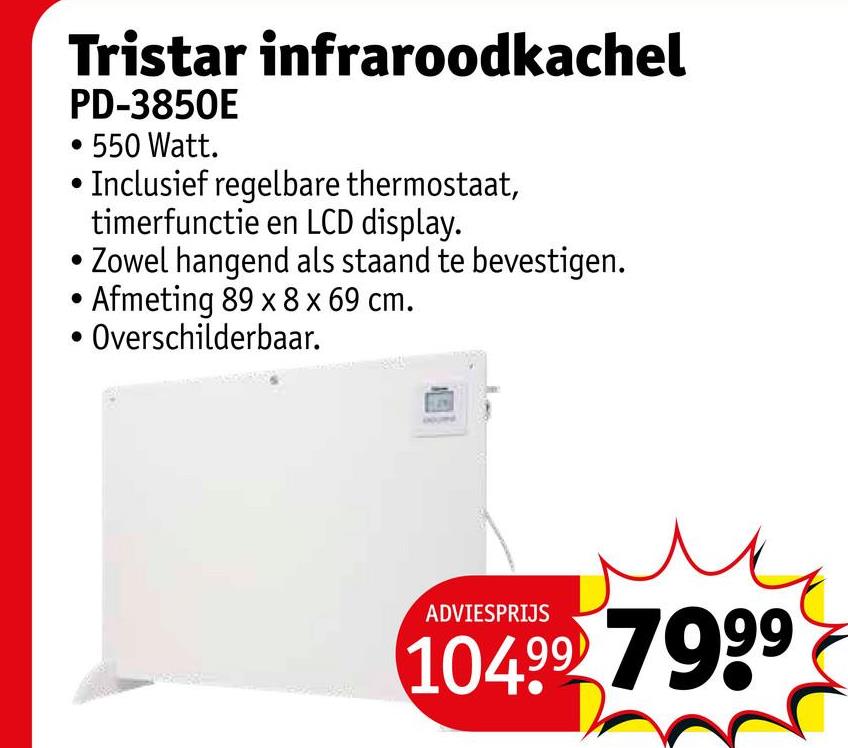 Tristar infraroodkachel
PD-3850E
• 550 Watt.
Inclusief regelbare thermostaat,
timerfunctie en LCD display.
•Zowel hangend als staand te bevestigen.
Afmeting 89 x 8 x 69 cm.
Overschilderbaar.
ADVIESPRIJS
104.99 7999