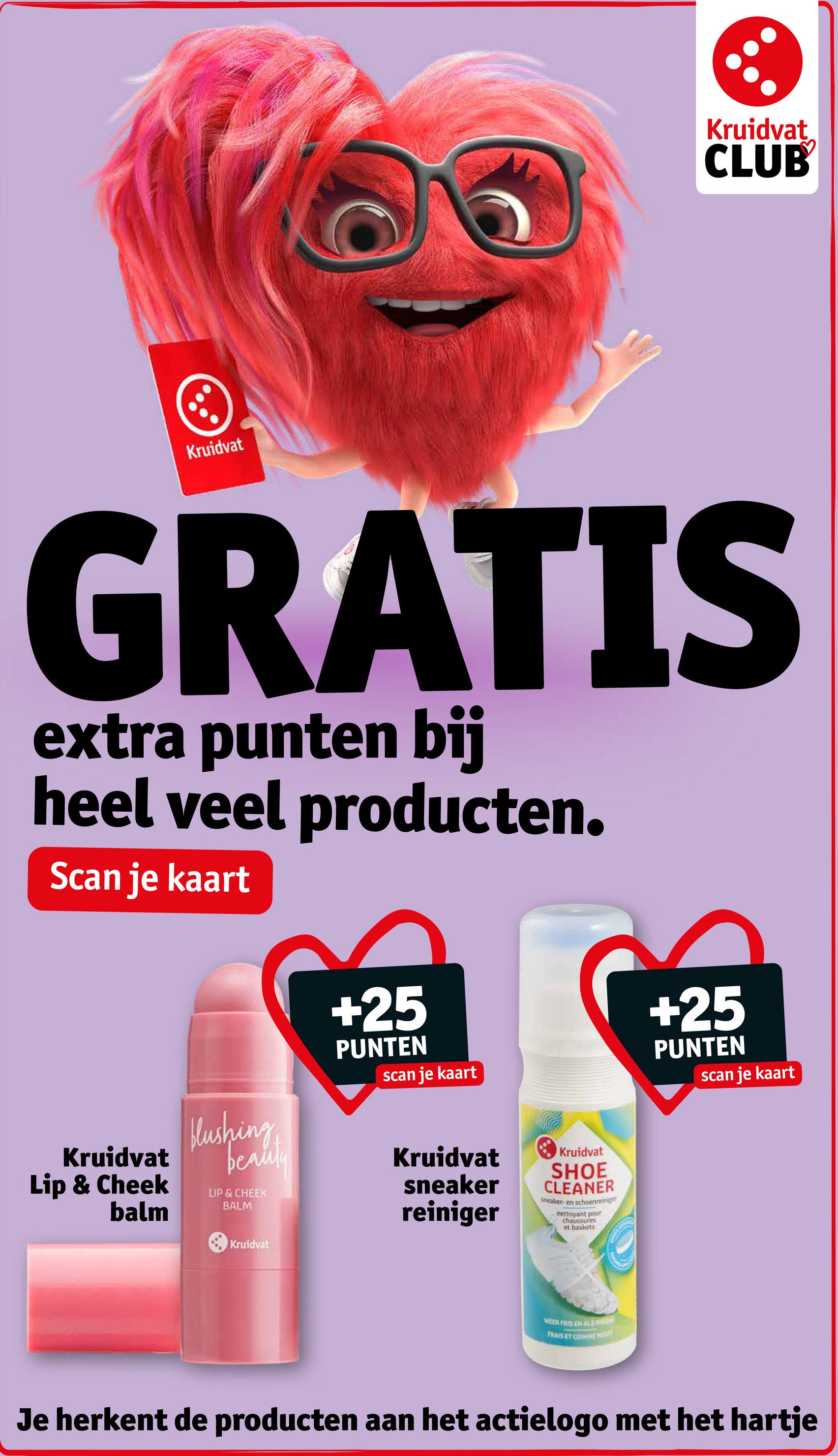 Kruidvat
CLUB
Kruidvat
GRATIS
extra punten bij
heel veel producten.
Scan je kaart
+25
PUNTEN
scan je kaart
+25
PUNTEN
scan je kaart
Kruidvat
Lip & Cheek
balm
blushing
LIP & CHEEK
BALM
beauty
Kruidvat
sneaker
reiniger
Kruidvat
Kruidvat
SHOE
CLEANER
sneaker- en schoenreiniger
nettoyant pour
chaussures
et baskets
MEER FRIS EN ALS
FRAIS ET COMME HE
Je herkent de producten aan het actielogo met het hartje