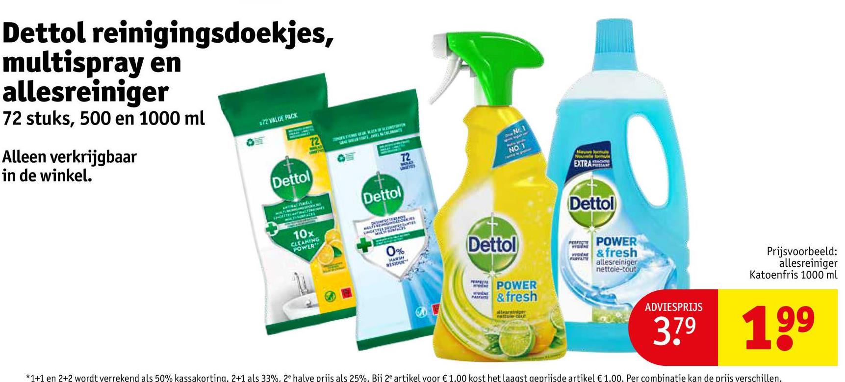 Dettol reinigingsdoekjes,
multispray en
allesreiniger
72 stuks, 500 en 1000 ml
Alleen verkrijgbaar
in de winkel.
72 VALUE PACK
72
Dettol
Dettol
72
N.1
NO.1
Nav Sorul
Nouvelle formule
EXTRA
10x
CLEANING
POWER
MULT
0%
HARSH
RESIDUE
Dettol
PERFECT
PARFAITE
POWER
& fresh
allearsiniger
nattole-bout
Dettol
PERPOWER
&fresh
FARVAITE allesreiniger
nettoie-tout
ADVIESPRIJS
Prijsvoorbeeld:
allesreiniger
Katoenfris 1000 ml
379 199
*1+1 en 2+2 wordt verrekend als 50% kassakorting. 2+1 als 33%, 2e halve priis als 25%. Bii 2e artikel voor € 1.00 kost het laagst geprijsde artikel € 1.00. Per combinatie kan de prijs verschillen.