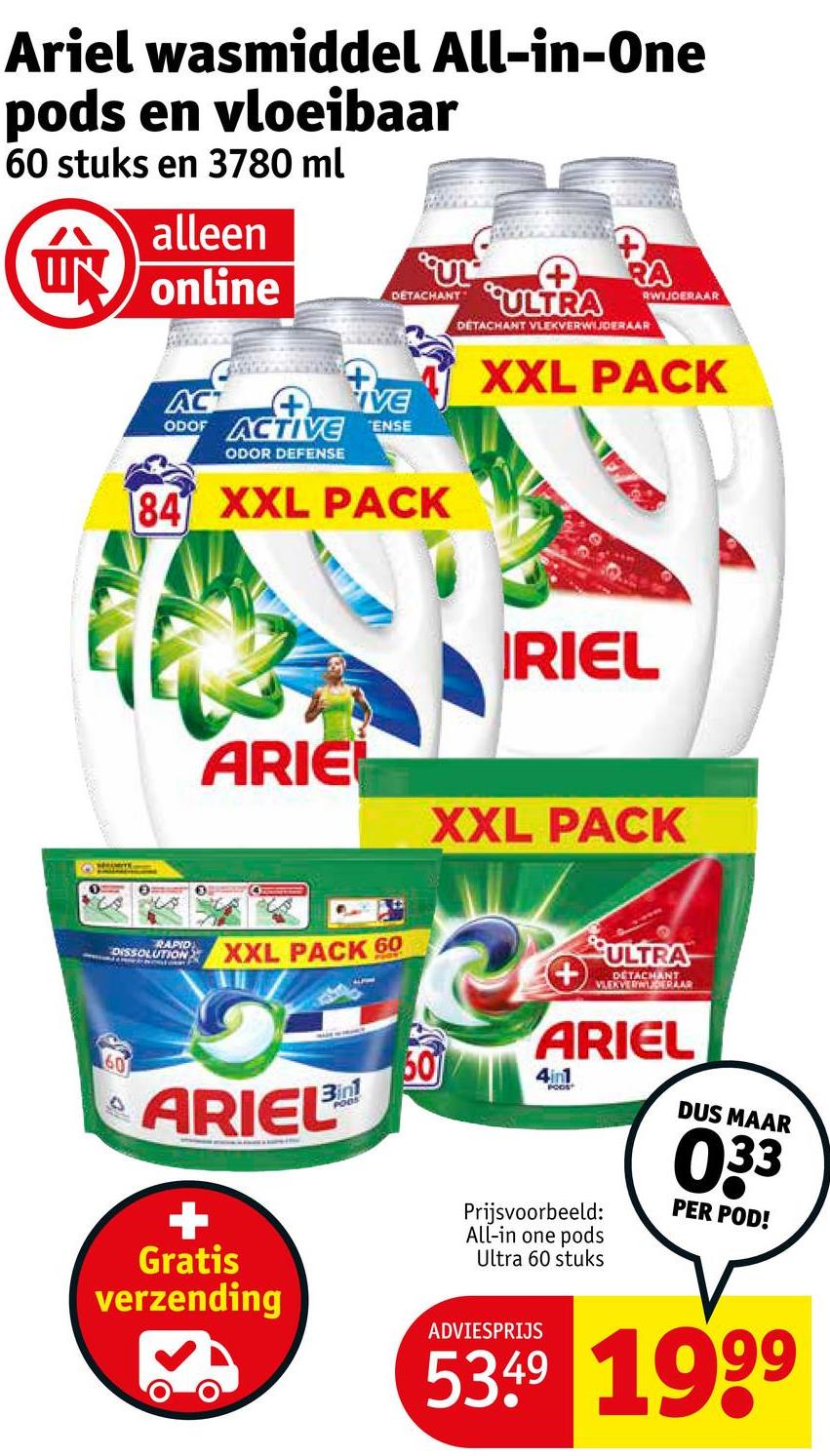 Ariel wasmiddel All-in-One
pods en vloeibaar
60 stuks en 3780 ml
alleen
UN online
DETACHANT
ACT
ACTIVE
ODOF ACTIVE ENSE
ODOR DEFENSE
84 XXL PACK
ULTRA
RA
DETACHANT VLEKVERWIJDERAAR
RWIJDERAAR
XXL PACK
RAPID
DISSOLUTION
IRIEL
ARIE
XXL PACK
XXL PACK 60
ULTRA
60
ARIEL
+
Gratis
verzending
3in1
PODS
ARIEL
60
4in1
POOS
Prijsvoorbeeld:
All-in one pods
Ultra 60 stuks
DUS MAAR
033
PER POD!
ADVIESPRIJS
5349 1999