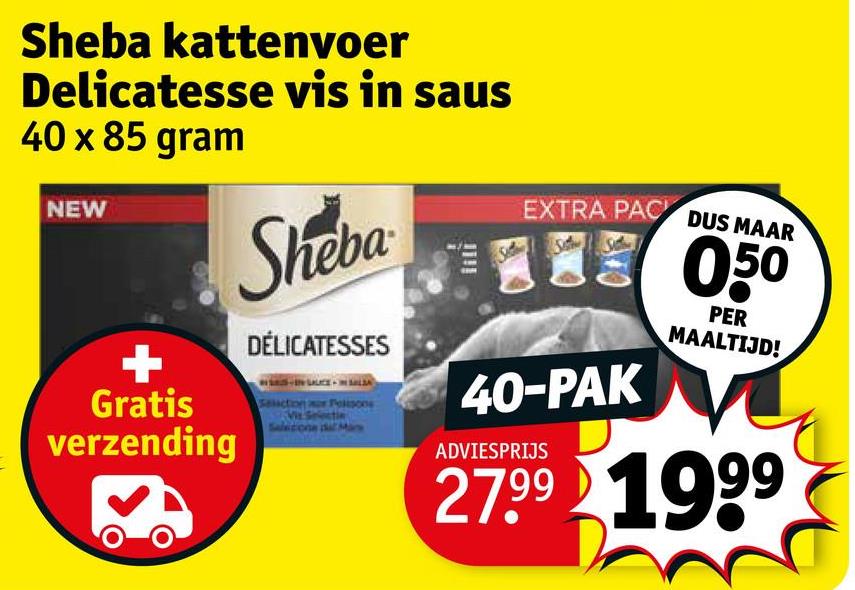 Sheba kattenvoer
Delicatesse vis in saus
40 x 85 gram
NEW
Sheba
DÉLICATESSES
+
Gratis
verzending
Section or Polis
Salicione dick
lill
EXTRA PAC DUS MAAR
40-PAK
ADVIESPRIJS
050
PER
MAALTIJD!
27.99 1999