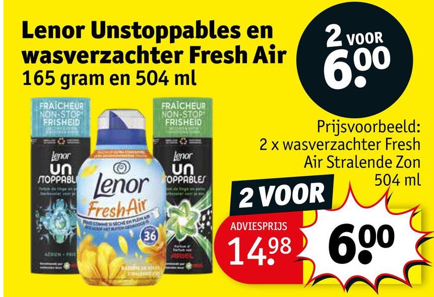 Lenor Unstoppables en
wasverzachter Fresh Air
165 gram en 504 ml
FRAICHEUR
NON-STOP
FRISHEID
Lenor
ՍՈ
STOPPABL
Lenor
FreshAir
36
36
FRAICHEUR
NON-STOP
FRISHEID
Lenor
ՍՈ
OPPABLES
ARIEL
2 VOOR
600
Prijsvoorbeeld:
2 x wasverzachter Fresh
Air Stralende Zon
2 VOOR
ADVIESPRIJS
504 ml
1498 600