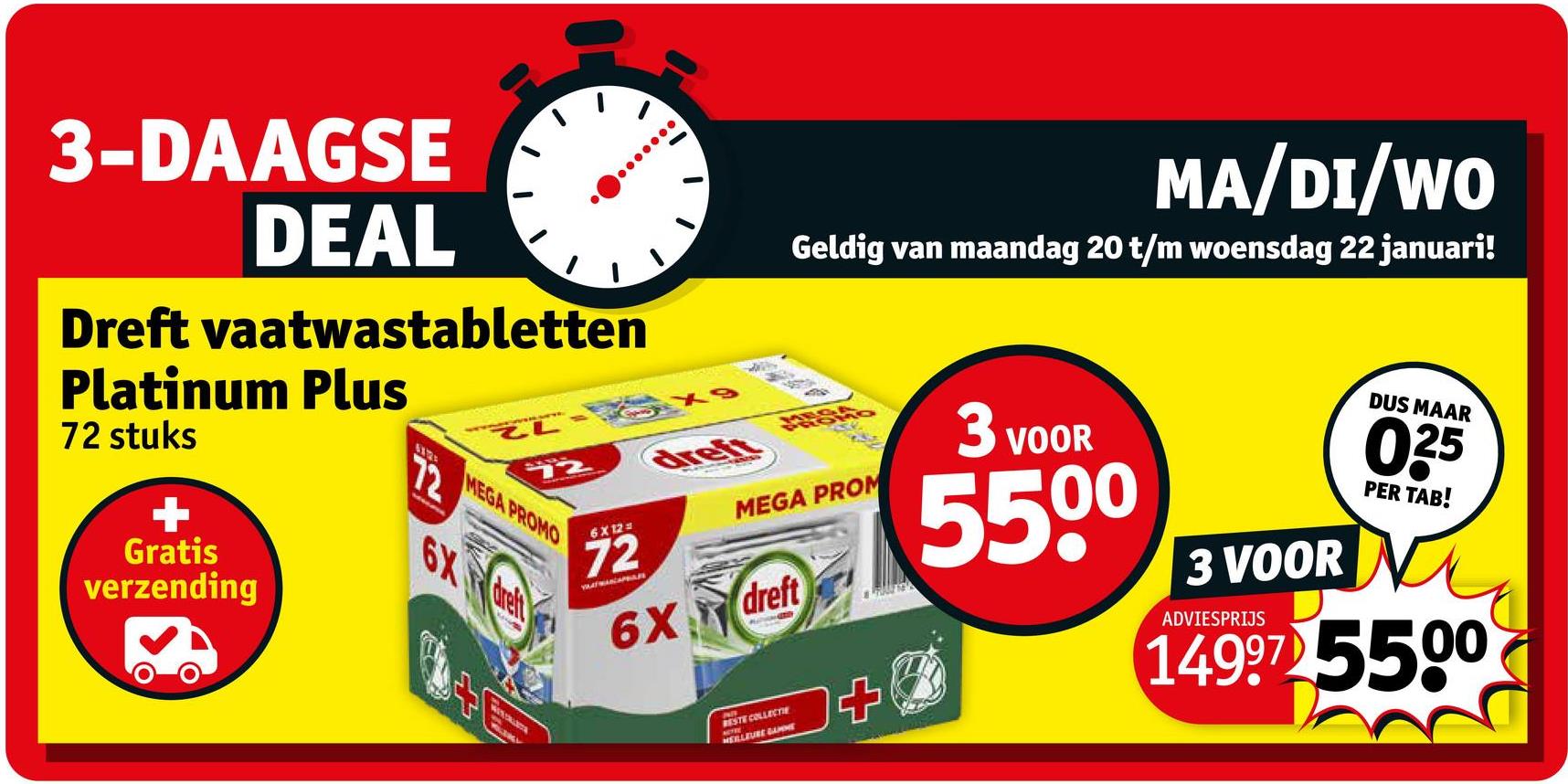 3-DAAGSE
DEAL
Dreft vaatwastabletten
Platinum Plus
72 stuks
+
Gratis
verzending
72
ZL
MEGA PROMO
6X dreft
dreft
MA/DI/WO
Geldig van maandag 20 t/m woensdag 22 januari!
6X12=
72
VAATWAN APPAR
MEGA PROM
6X dreft
RESTE COLLECTIE
MEILLEURE GAMME
3 VOOR
5500
3 VOOR
ADVIESPRIJS
DUS MAAR
035
PER TAB!
14997 5500