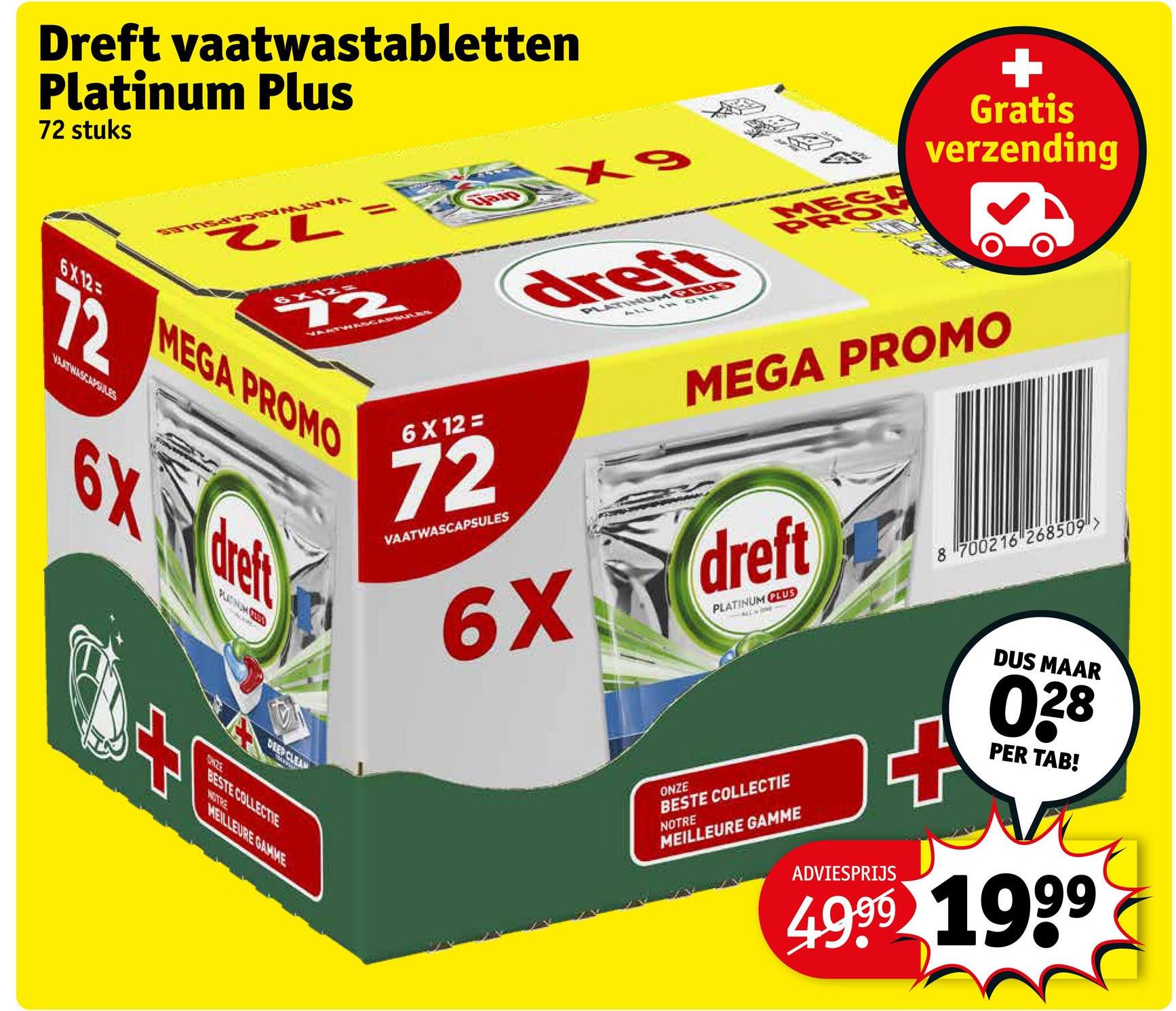 Dreft vaatwastabletten
Platinum Plus
72 stuks
6X12
72
6X12=
72
VAATWASCAPSULES
MEGA PROMO
6X dreft
PLATINUM (732D
BESTE COLLECTIE
NOTRE
MEILLEURE GAMME
6 X 12 =
X9
dreft
ONE
E
PRO
Gratis
verzending
MEGA PROMO
72
VAATWASCAPSULES
6X dreft
PLATINUM PLUS
ONZE
BESTE COLLECTIE
NOTRE
MEILLEURE GAMME
8 700216 268509">
DUS MAAR
028
PER TAB!
ADVIESPRIJS
4999 1999