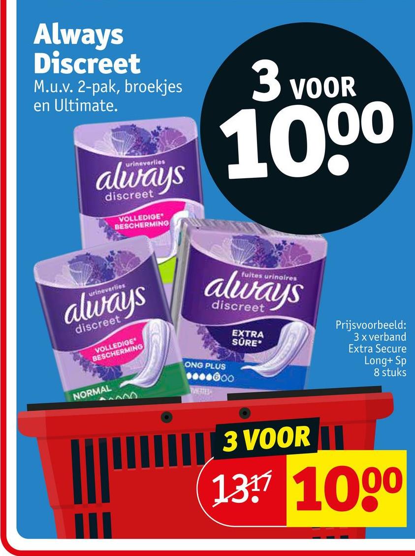 Always
Discreet
M.u.v. 2-pak, broekjes
en Ultimate.
3 VOOR
1000
urinaverlies
always
discreet
VOLLEDIGE
BESCHERMING
urineverlies
always
discreet
VOLLEDIGE
BESCHERMING
NORMAL
I fuites urinaires
always
discreet
ONG PLUS
0000000
00
TVETTES
EXTRA
SÜRE
Prijsvoorbeeld:
3 x verband
Extra Secure
Long+ Sp
8 stuks
3 VOOR
137 1000