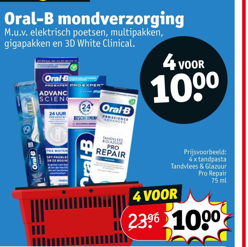 Oral-B mondverzorging
M.u.v. elektrisch poetsen, multipakken,
gigapakken en 3D White Clinical.
Oral-B
PRO-EXPER PROEXPERT
ADVANC
SCIENC
24 UUR
PREVENTI
24 Oral B
BESCHERMING
PROSCIENCE
ADVANCED
4 VOOR
1000
Oral-B
FULBAR
TRA WHITEN
OPT PROBLE
DR ZE BEGIN
hoct
dvle
oment
Oral-B
TANDVLEES
& GLAZUUR
PRO
REPAIR
Prijsvoorbeeld:
4 x tandpasta
Tandvlees & Glazuur
Pro Repair
75 ml
4 VOOR
2.396 1000