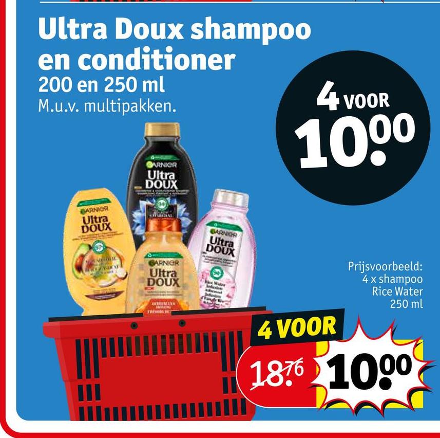 Ultra Doux shampoo
en conditioner
200 en 250 ml
M.u.v. multipakken.
4 VOOR
1000
BARNIOR
Ultra
DOUX
GARNIER
Ultra
DOUX
GARNIER
Ultra
DOUX
GARNIER
Ultra
DOUX
4 VOOR
Prijsvoorbeeld:
4 x shampoo
Rice Water
250 ml
1876 1000