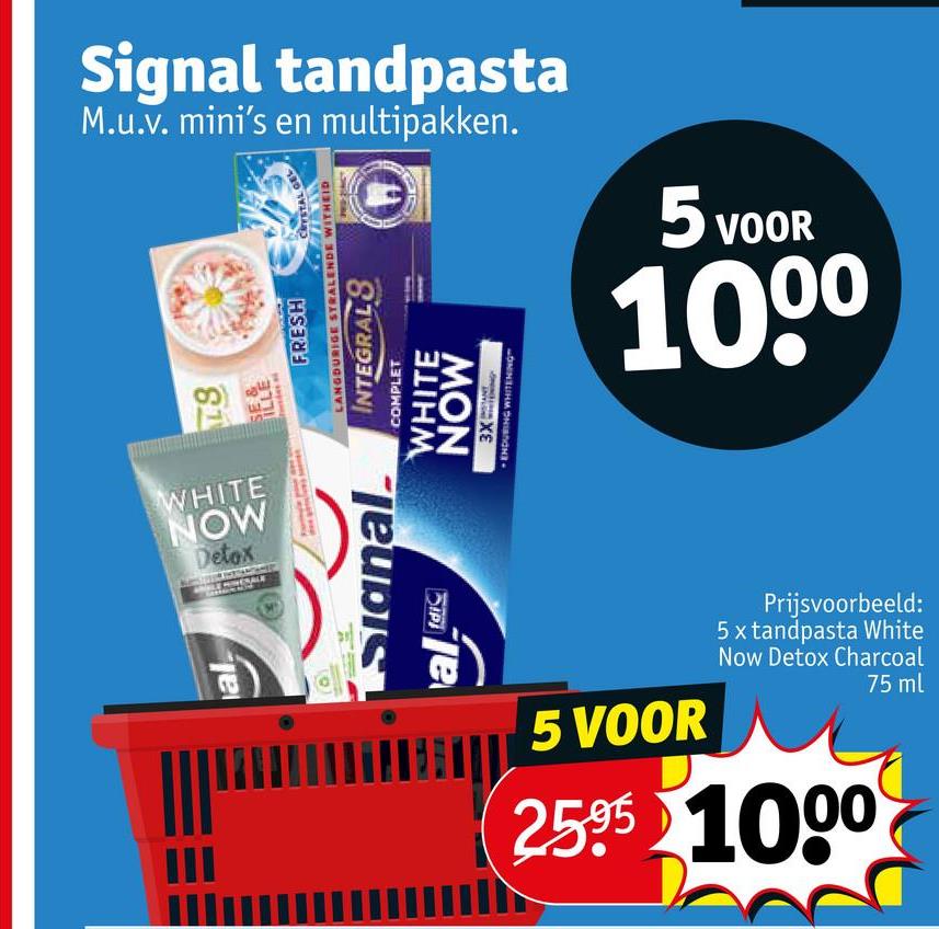 Signal tandpasta
M.u.v. mini's en multipakken.
81
XE
MON
Signal.
al dic
ILLE
FRESH
CRYSTAL
LANGDURIGE STRALENDE WITHEID
INTEGRALS
COMPLET
WHITE
WHITE
NOW
Detox
al
ENDURING WHITENING
5 VOOR
1000
5 VOOR
Prijsvoorbeeld:
5 x tandpasta White
Now Detox Charcoal
2595 1000
75 ml