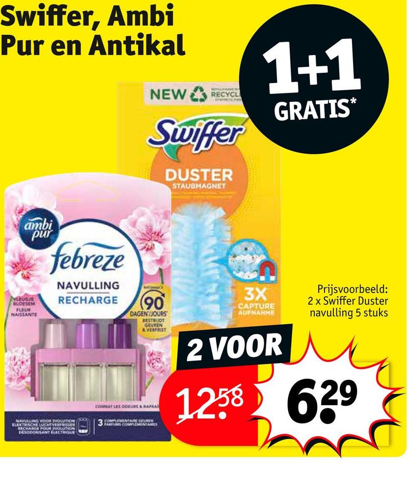 Swiffer, Ambi
Pur en Antikal
NEW RECYCL
Swiffer
DUSTER
STAUBMAGNET
1+1
GRATIS*
ambi
pur
BLOESEM
FLEUR
NAISSANTE
febreze
NAVULLING
RECHARGE
(90
DAGEN/JOURS
BESTRUOT
GRUBEN
&VERFRIST
COMBAT LES COURS & RAPRA
MAYULLING VOOR VOLUTION
COMPLEMENTAIRE
3
3X
CAPTURE
AUFNAHME
2 VOOR
Prijsvoorbeeld:
2 x Swiffer Duster
navulling 5 stuks
1258 629
RECHARGE POUR SOLUTION
DESODORILANT ELECTRIQUE