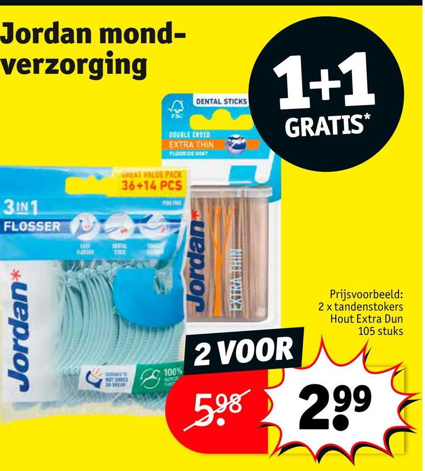 Jordan mond-
verzorging
3IN1
FLOSSER
Jordan
TICE
100%
DENTAL STICKS
1+1
GRATIS*
DOUBLE ENDED
EXTRA THIN
FLUORIDE MINT
GREAT VALUE PACK
36+14 PCS
Jordan
2 VOOR
Prijsvoorbeeld:
2 x tandenstokers
Hout Extra Dun
105 stuks
598 299