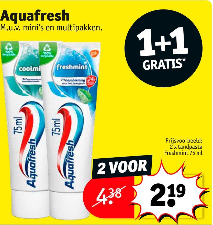 Aquafresh
M.u.v. mini's en multipakken.
100%
Recyclable
1+1
coolmi
100%
Recyclable
freshmint
gsk
3-bescherming 24h
voor het hele gezin
GRATIS*
Aquafresh
Aquafresh
75ml
75ml
2 VOOR
Prijsvoorbeeld:
2 x tandpasta
Freshmint 75 ml
438 219