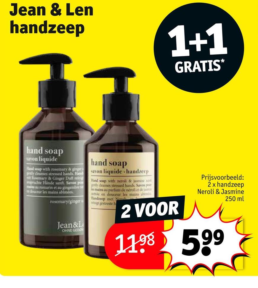 Jean & Len
handzeep
1+1
GRATIS*
hand soap
Savon liquide
Hand soap with rosemary & ginger
y cleanses stressed hands. Has
Rosemary & Ginger Duft re
chte Hände sanft. Savon p
minimarin et au ginge
douceur les mains abimees
rosemary/ginger
Jean&L
OHNE GEDON
hand soap
savon liquide handzeep
Hind soap with neroli & jasmine
y deares stressed hands, Saron p
mains a parfum ale nem et de ja
a en douceur les main aimi
Handreep met Nail
nigt postreste
2 VOOR
Prijsvoorbeeld:
2 x handzeep
Neroli & Jasmine
1198 599
250 ml