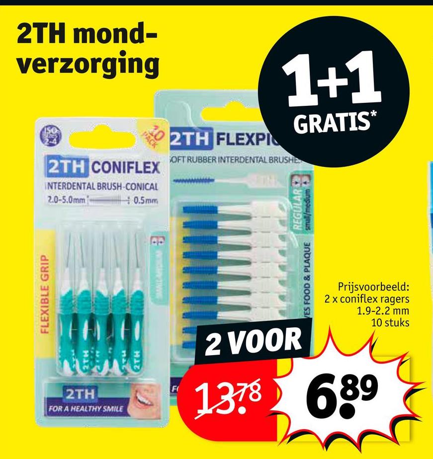 FLEXIBLE GRIP
2TH mond-
verzorging
PACK
2TH CONIFLEX
INTERDENTAL BRUSH-CONICAL
2.0-5.0mm
0.5mm
2TH FLEXPI
1+1
OFT RUBBER INTERDENTAL BRUSHD
THE
GRATIS*
VES FOOD & PLAQUE
REGULAR
small/medium
Prijsvoorbeeld:
2 x coniflex ragers
1.9-2.2 mm
10 stuks
2TH
FOR A HEALTHY SMILE
2TH
F
2 VOOR
1378 689