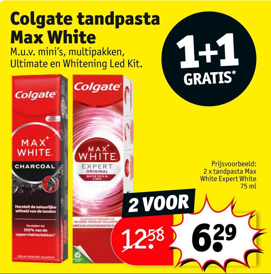 Colgate tandpasta
Max White
M.u.v. mini's, multipakken,
Ultimate en Whitening Led Kit.
Colgate
Colgate
1+1
GRATIS*
MAX
WHITE
CHARCOAL
MAX
WHITE
EXPERT
ORIGINAL
WHITER BEUTH IN
Herstelt de natuurlijke
witheid van de tanden
100% van de
oppervlaktovlekken"
CLINICALLY PROVEN TO
REVERSE YEARS OF VELLOWI
NEW SALYN PREVENTION S
2 VOOR
Prijsvoorbeeld:
2 x tandpasta Max
White Expert White
1258 639
75 ml
VOOR HET SLAJUUR