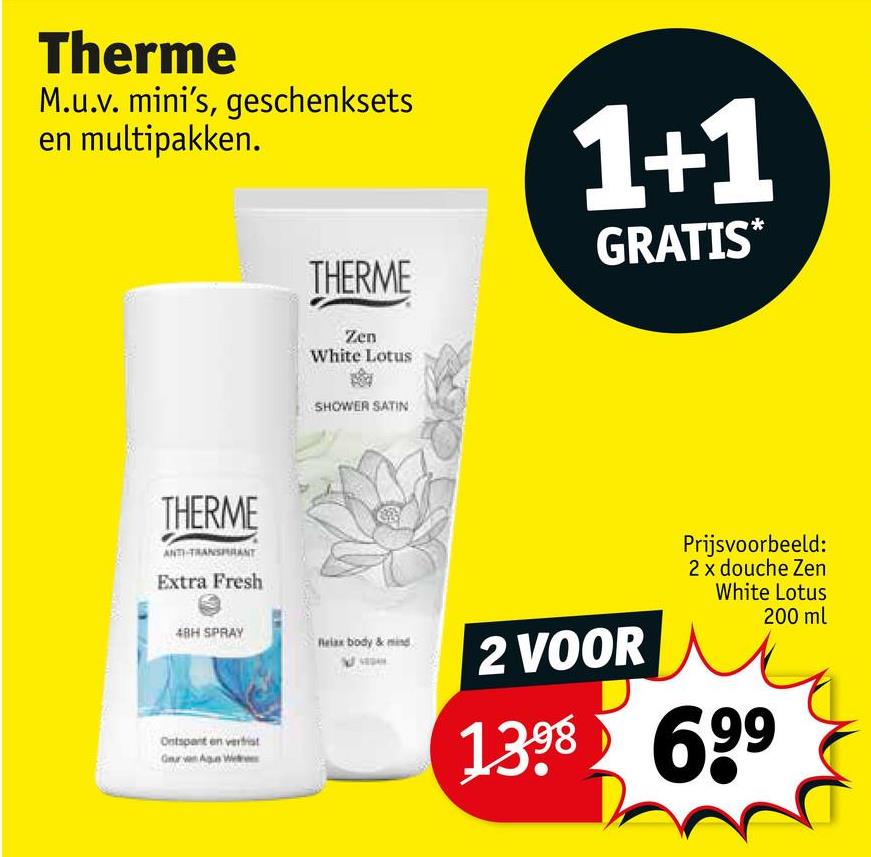 Therme
M.u.v. mini's, geschenksets
en multipakken.
THERME
1+1
GRATIS*
THERME
ANTI-TRANSPIRANT
Extra Fresh
Zen
White Lotus
SHOWER SATIN
48H SPRAY
Relax body & mind
2 VOOR
Ontspant en verhist
Geur van Agun Weres
Prijsvoorbeeld:
2 x douche Zen
White Lotus
200 ml
1398 699