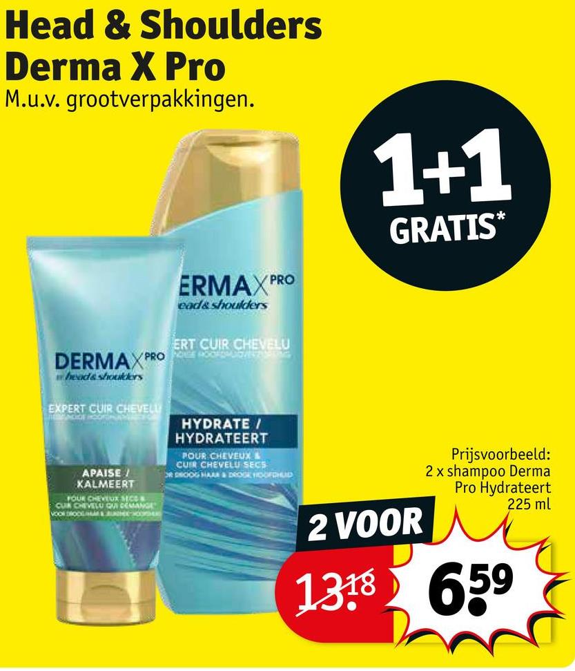 Head & Shoulders
Derma X Pro
M.u.v. grootverpakkingen.
ERMAX PRO
ead&shoulders
1+1
GRATIS*
PRO
DERMAX PRO
wheads shoulders
EXPERT CUIR CHEVELL
THEMADOE HOOFDKONEENS
ERT CUIR CHEVELU
SENSASS
HYDRATE /
HYDRATEERT
POUR CHEVEUX &
CUR CHEVELU SECS
R DROOG HAAR & DROGE HOOFDHUD
APAISE/
KALMEERT
FOUR CHEVEUX SECO
CUR CHEVELU QUI DEMANGE
VOOR DROOL&U
2 VOOR
Prijsvoorbeeld:
2 x shampoo Derma
Pro Hydrateert
138659
225 ml