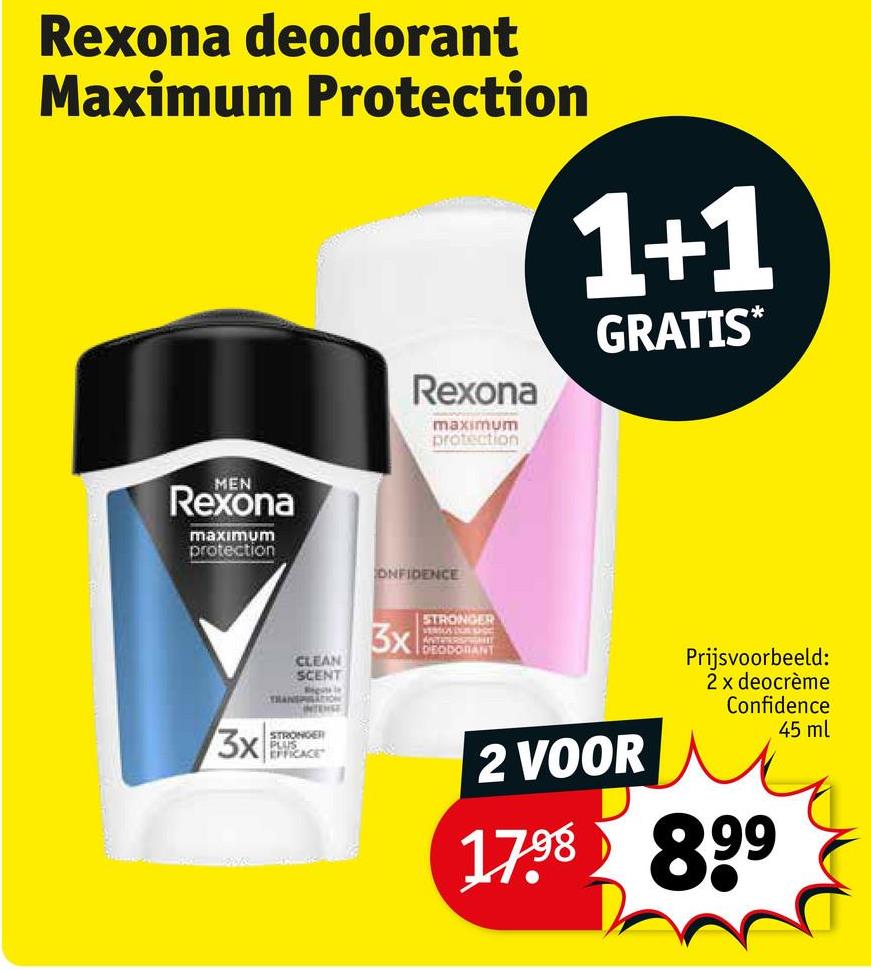 Rexona deodorant
Maximum Protection
Rexona
maximum
protection
1+1
GRATIS*
MEN
Rexona
maximum
protection
3x
CLEAN
SCENT
Rele
TRANSPILATION
INTENSE
STRONGER
PLUS
EFFICACE
ONFIDENCE
STRONGER
3x
VERSUS DUS SHOE
DEODORANT
2 VOOR
Prijsvoorbeeld:
2 x deocrème
Confidence
45 ml
17.98 899