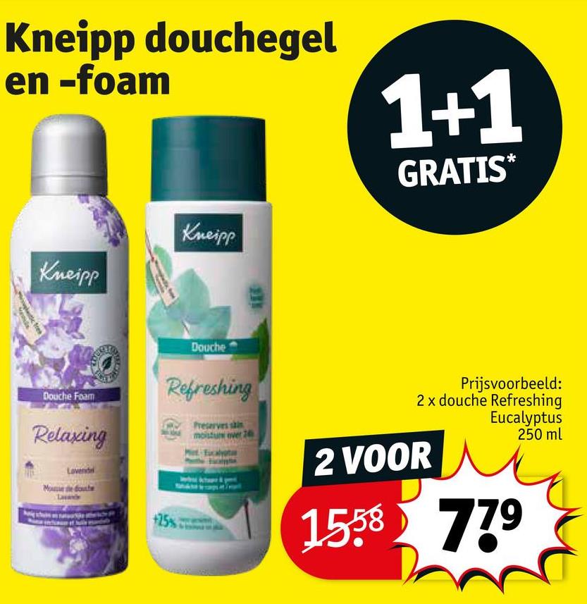 Kneipp douchegel
en -foam
Kneipp
Kneipp
1+1
GRATIS*
tic frek
Douche Foam
Relaxing
Lovende
Me de douche
Douche
Refreshing
+25%
Preserves sain
moisture over 2
Prijsvoorbeeld:
2 x douche Refreshing
Eucalyptus
250 ml
2 VOOR
1558 779