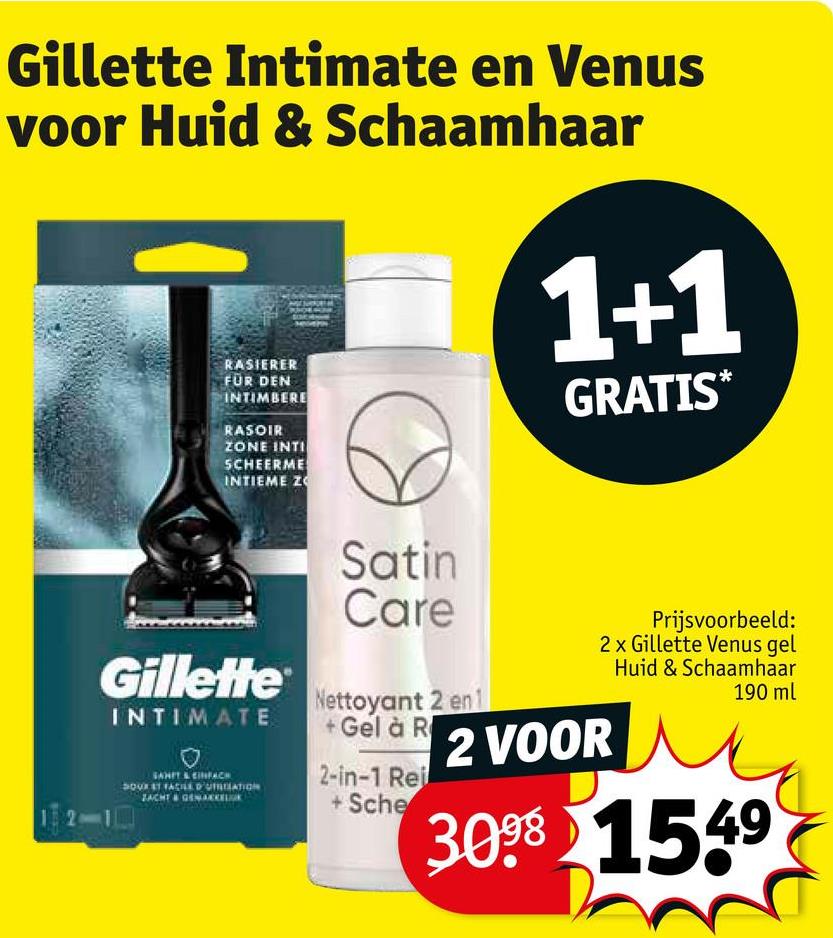 Gillette Intimate en Venus
voor Huid & Schaamhaar
RASIERER
FÜR DEN
INTIMBERE
RASOIR
ZONE INTI
SCHEERME
INTIEME ZO
1+1
GRATIS*
Satin
Care
Gillette
INTIMATE
SANIT & CINFACH
DOUR ST FACILE D'UTITIATION
ZACHT & GEMAKKEL
Nettoyant 2 en 1
Prijsvoorbeeld:
2x Gillette Venus gel
Huid & Schaamhaar
190 ml
+Gel à R 2 VOOR
2-in-1 Rei
+Sche
3098 1549