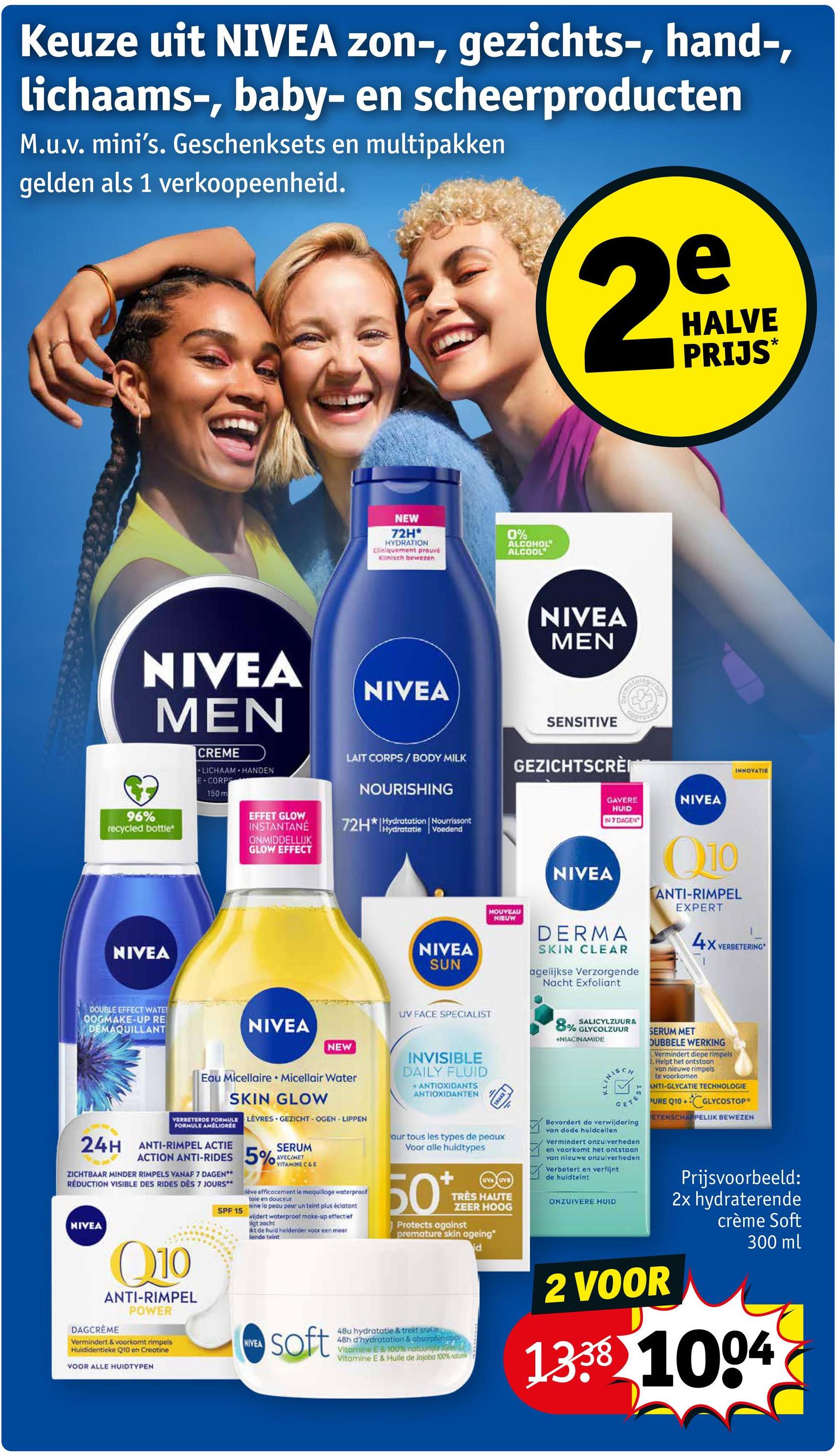 Keuze uit NIVEA zon-, gezichts-, hand-,
lichaams-, baby- en scheerproducten
M.u.v. mini's. Geschenksets en multipakken
gelden als 1 verkoopeenheid.
e
2º
HALVE
PRIJS*
NEW
72H*
HYDRATION
Cliniquement prouvé
Klinisch bewezen
0%
ALCOHOL
ALCOOL
NIVEA
MEN
96%
recycled bottle*
CREME
LICHAAM HANDEN
E-CORPS
150 m
EFFET GLOW
INSTANTANÉ
ONMIDDELLIJK
GLOW EFFECT
NIVEA
NIVEA
MEN
LAIT CORPS/BODY MILK
NOURISHING
72H*Hydratation Nourrissont
Hydratatie Voedend
SENSITIVE
GEZICHTSCRÈI
NIVEA
NIVEA
SUN
NOUVEAU
NIEUW
INNOVATIE
GAVERE
HUID
IN 7 DAGEN
NIVEA
DERMA
SKIN CLEAR
agelijkse Verzorgende
Nacht Exfoliant
NIVEA
Q10
ANTI-RIMPEL
EXPERT
4x
VERBETERING
DOUBLE EFFECT WATE
OOGMAKE-UP RE
DEMAQUILLANT
NIVEA
NEW
Eau Micellaire Micellair Water
SKIN GLOW
VERBETERDE FORMULE LÈVRES GEZICHT-OGEN-LIPPEN
FORMULE AMELIORÉE
24H ANTI-RIMPEL ACTIE
ACTION ANTI-RIDES 5%
ZICHTBAAR MINDER RIMPELS VANAF 7 DAGEN**
RÉDUCTION VISIBLE DES RIDES DES 7 JOURS**
NIVEA
Q10
ANTI-RIMPEL
POWER
DAGCRÈME
Vermindert & voorkomt rimpels
Huididentieke Q10 en Creatine
VOOR ALLE HUIDTYPEN
SPF 15
SERUM
AVEC/MET
VITAMINE C&E
eve efficacement le maquiloge waterproof
toie en douceur
nine la peau pour un teint plus éclatant
wijdert waterproof make-up effectief
sigt zacht
kt de huid helderder voor een meer
lende teint
NIVEA
soft
UV FACE SPECIALIST
INVISIBLE
DAILY FLUID
+ANTIOXIDANTS
ANTIOXIDANTEN
our tous les types de peaux
Voor alle huidtypes
50*
UVA UVB
TRÈS HAUTE
ZEER HOOG
Protects against
premature skin ageing"
48u hydratatie & trekt sneling
48h d'hydratation & absorption p
Vitamine E 100% notur
Vitamine E & Huile de Jojoba 100% notu
id
SALICYLZUUR&
8% GLYCOLZUUR
*NIACINAMIDE
NISCA
GET
Bevordert de verwijdering
van dode huidcollen
Vermindert onzuiverheden
en voorkomt het ontstaan
van nieuwe onzuiverheden
Verbetert en verfijnt
de huidteint
SERUM MET
DUBBELE WERKING
Vermindert diepe rimpels
2. Helpt het ontstoon
van nieuwe rimpels
te voorkomen
ANTI-GLYCATIE TECHNOLOGIE
PURE Q10+
+GLYCOSTOP
ETENSCHAPPELIJK BEWEZEN
ONZUIVERE HUID
Prijsvoorbeeld:
2x hydraterende
crème Soft
300 ml
2 VOOR
1338 1004