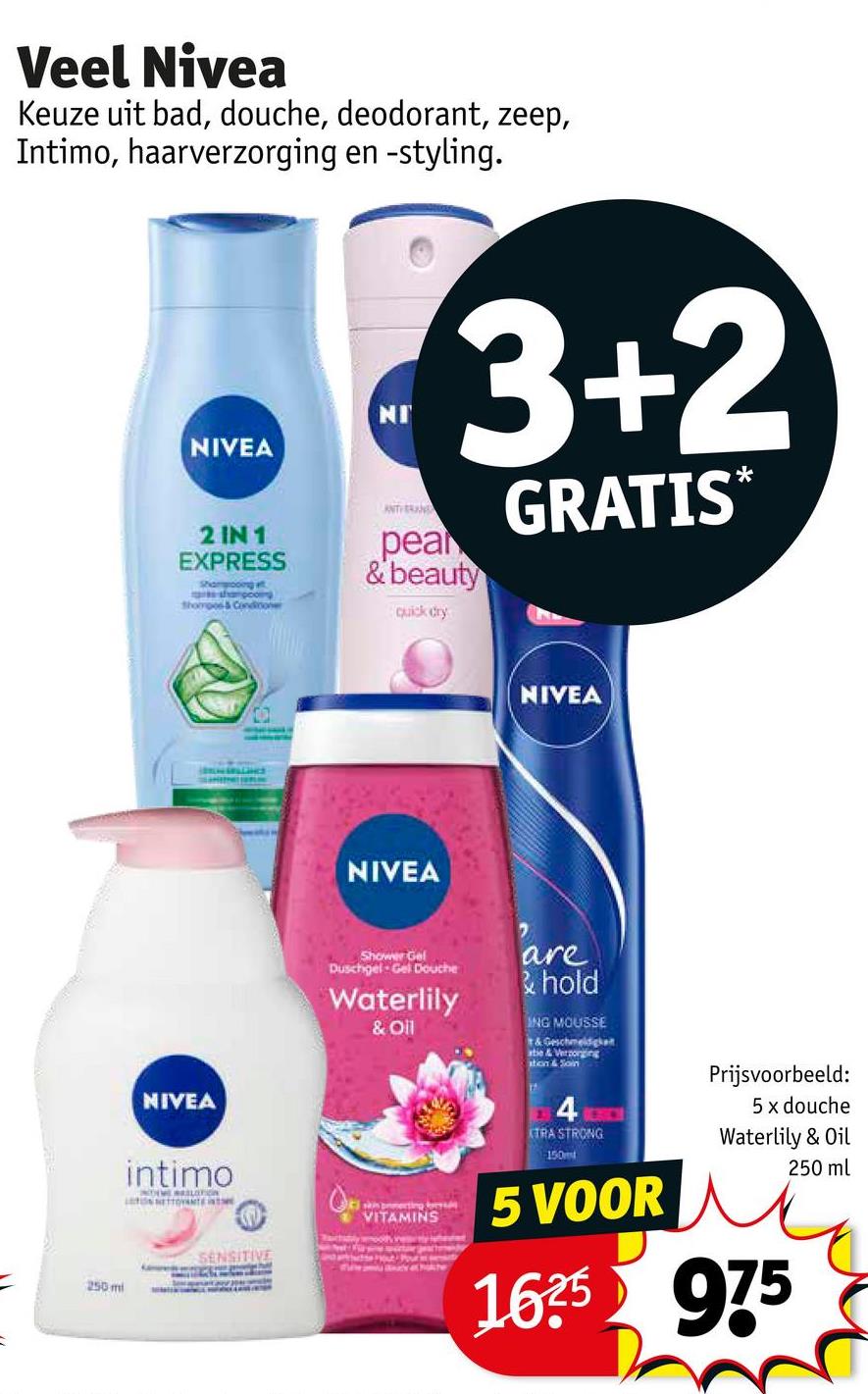 Veel Nivea
Keuze uit bad, douche, deodorant, zeep,
Intimo, haarverzorging en -styling.
NIVEA
2 IN 1
EXPRESS
Shampooing
shampooing
thorpes & Conditoner
NI
ANTHERAND
3+2
pear
& beauty
quick dry
GRATIS*
NIVEA
intimo
250 mi
SENSITIVE
NIVEA
NIVEA
Shower Gel
Duschgel Gel Douche
Waterlily
& Oil
are
& hold
ING MOUSSE
& Geschmeidigkeit
atie & Verzorging
ation & Soin
skin pecting
VITAMINS
4
XTRA STRONG
150m
5 VOOR
Prijsvoorbeeld:
5 x douche
Waterlily & Oil
1625 975
250 ml