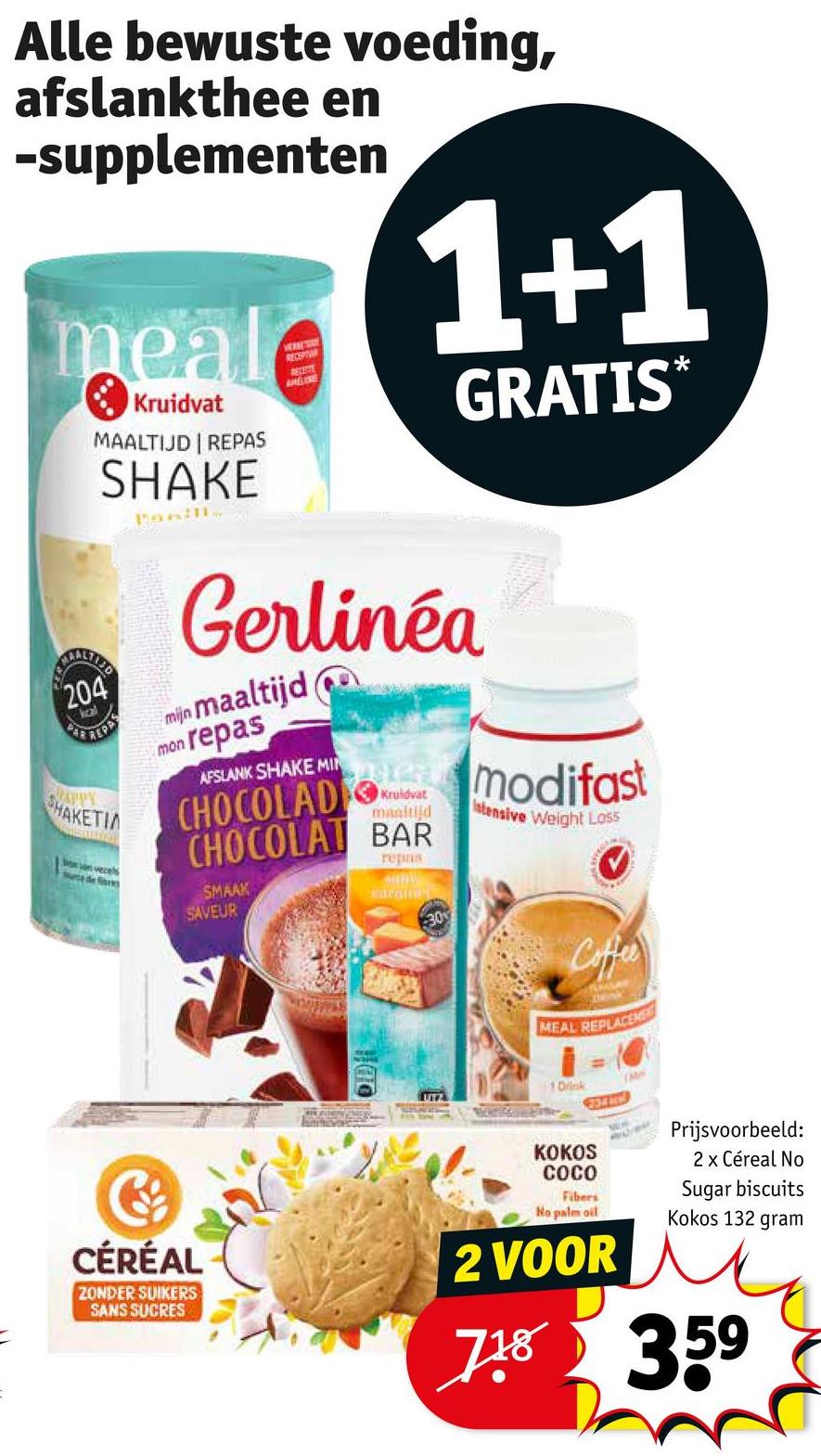 Alle bewuste voeding,
afslankthee en
-supplementen
meal
Kruidvat
MAALTIJD | REPAS
SHAKE
Panin
VERNE SADY
RECEPTAR
AMERE
1+1
GRATIS*
204
MAPPY
SHAKETIA
veces
de
mijn
Gerlinéa
maaltijd
mon repas
AFSLANK SHAKE MIN
emodifast
CHOCOLAD
CHOCOLAT BAR
SMAAK
SAVEUR
maaltijd
Intensive Weight Loss
repas
earning
30
Coffee
MEAL REPLACEME
UTZ
1 Drink
M
CÉRÉAL
ZONDER SUIKERS
SANS SUCRES
KOKOS
COCO
Fibers
No palm oil
2 VOOR
Prijsvoorbeeld:
2 x Céreal No
Sugar biscuits
Kokos 132 gram
718 359