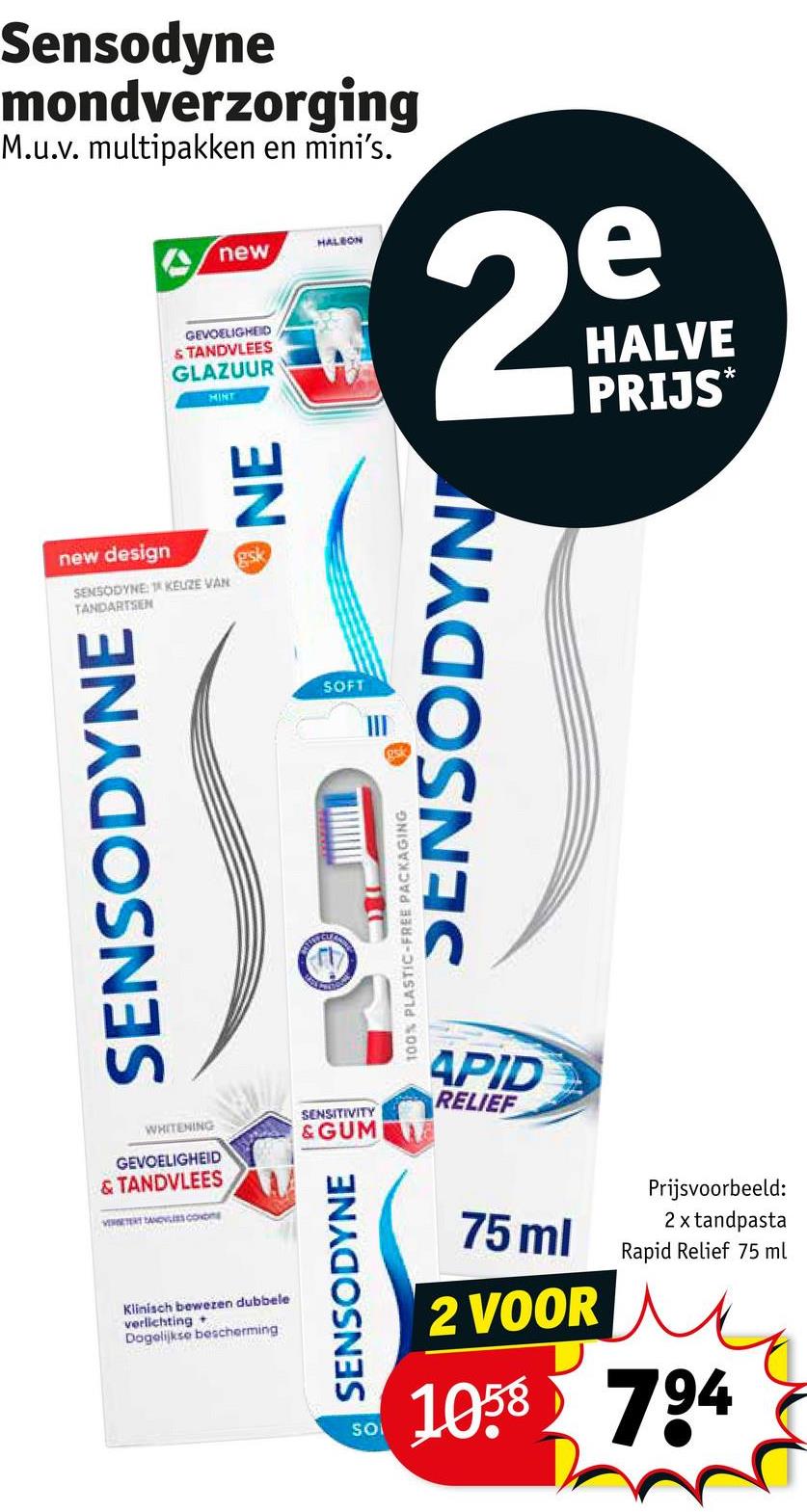 Sensodyne
mondverzorging
M.u.v. multipakken en mini's.
new design
SENSODYNE KEUZE VAN
TANDARTSEN
SENSODYNE
WHITENING
GEVOELIGHEID
& TANDVLEES
VERTER TANDVLEES con
Klinisch bewezen dubbele
verlichting+
Dagelijkse bescherming
new
GEVOELIGHEID
& TANDVLEES
GLAZUUR
MINT
HALEON
29
HALVE
PRIJS*
NE
gsk
SOFT
SENSODYN
100% PLASTIC-FREE PACKAGING
SENSITIVITY
& GUM
APID
RELIEF
SENSODYNE
SO
75 ml
2 VOOR
Prijsvoorbeeld:
2 x tandpasta
Rapid Relief 75 ml
1058 794