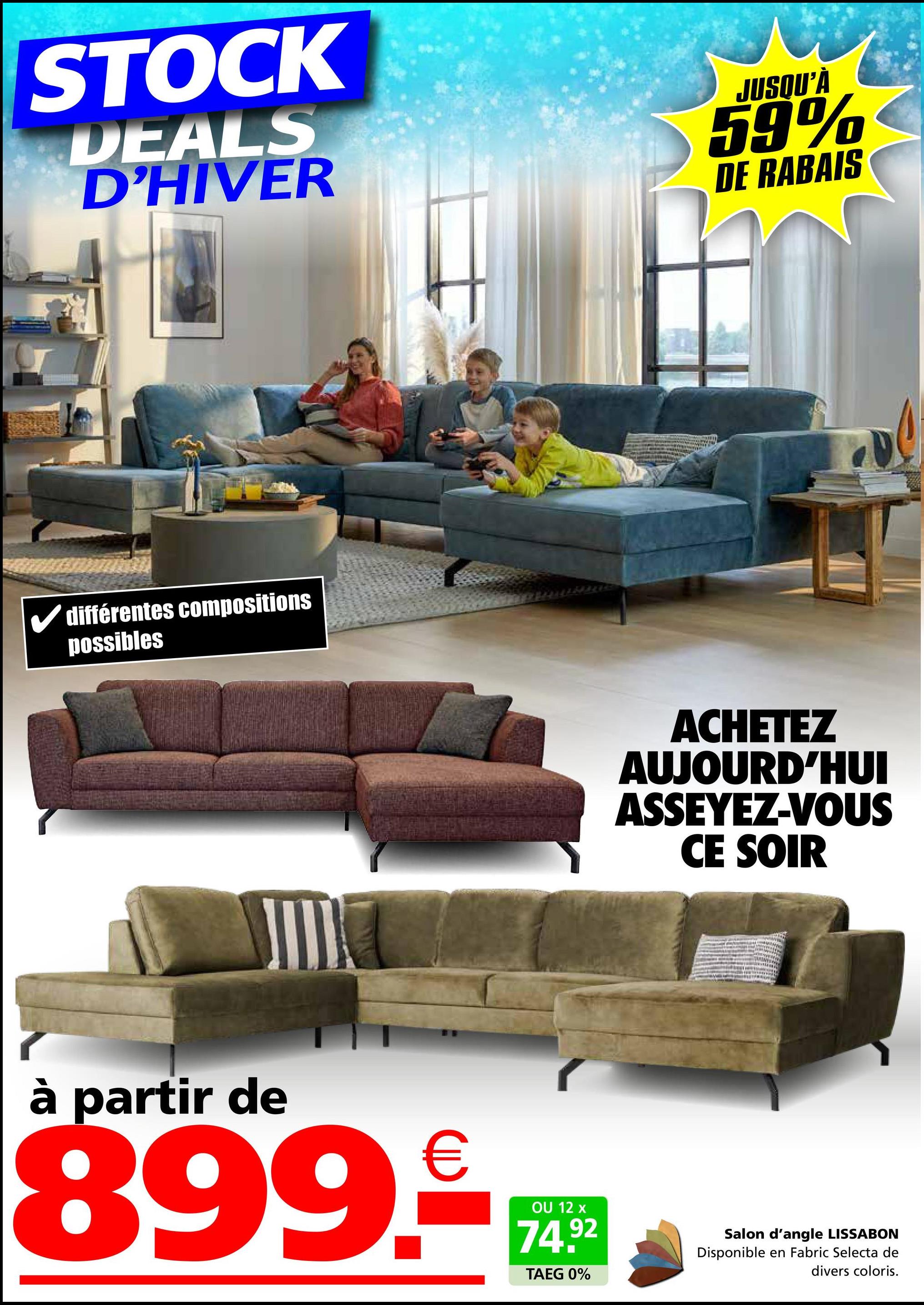 STOCK
DEALS
D'HIVER
JUSQU'À
59%
DE RABAIS
✓ différentes compositions
possibles
ACHETEZ
AUJOURD'HUI
ASSEYEZ-VOUS
CE SOIR
à partir de
899.₤
OU 12 x
74.92
TAEG 0%
Salon d'angle LISSABON
Disponible en Fabric Selecta de
divers coloris.