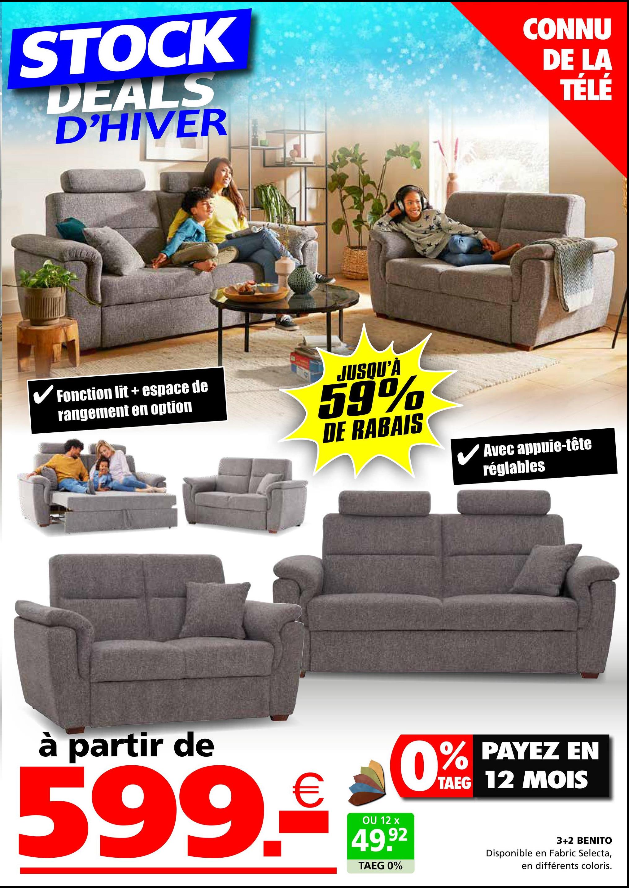 STOCK
DEALS
D'HIVER
CONNU
DE LA
TÉLÉ
✓ Fonction lit + espace de
rangement en option
JUSQU'À
59%
DE RABAIS
✓ Avec appuie-tête
réglables
à partir de
599.
€
OU 12 x
49.92
TAEG 0%
% PAYEZ EN
TAEG 12 MOIS
0%
3+2 BENITO
Disponible en Fabric Selecta,
en différents coloris.