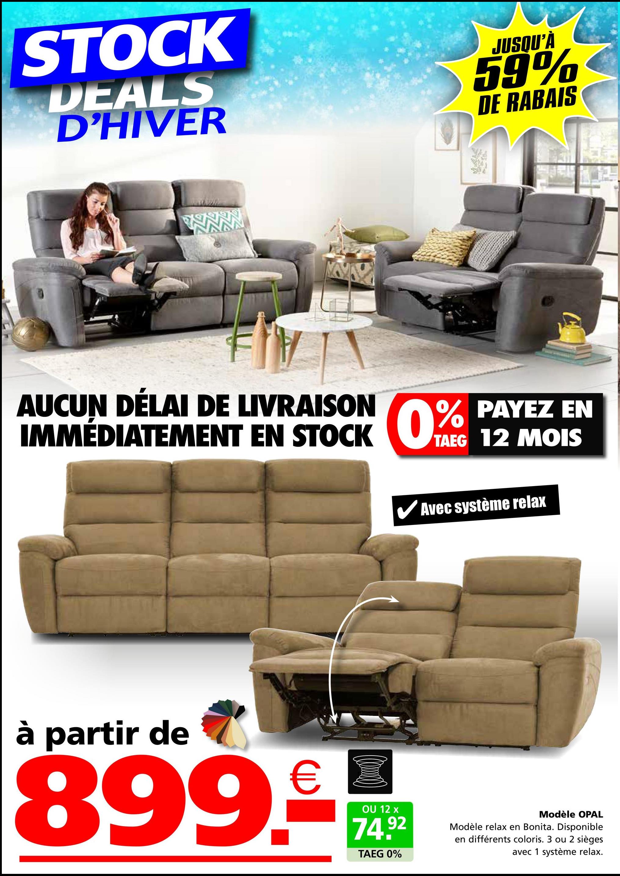 STOCK
DEALS
D'HIVER
JUSQU'À
59%
DE RABAIS
AUCUN DÉLAI DE LIVRAISON
IMMÉDIATEMENT EN STOCK
STOCK 0% PAYEZ
EN
TAEG 12 MOIS
Avec système relax
à partir de
899.-
OU 12 x
74.92
TAEG 0%
Modèle OPAL
Modèle relax en Bonita. Disponible
en différents coloris. 3 ou 2 sièges
avec 1 système relax.