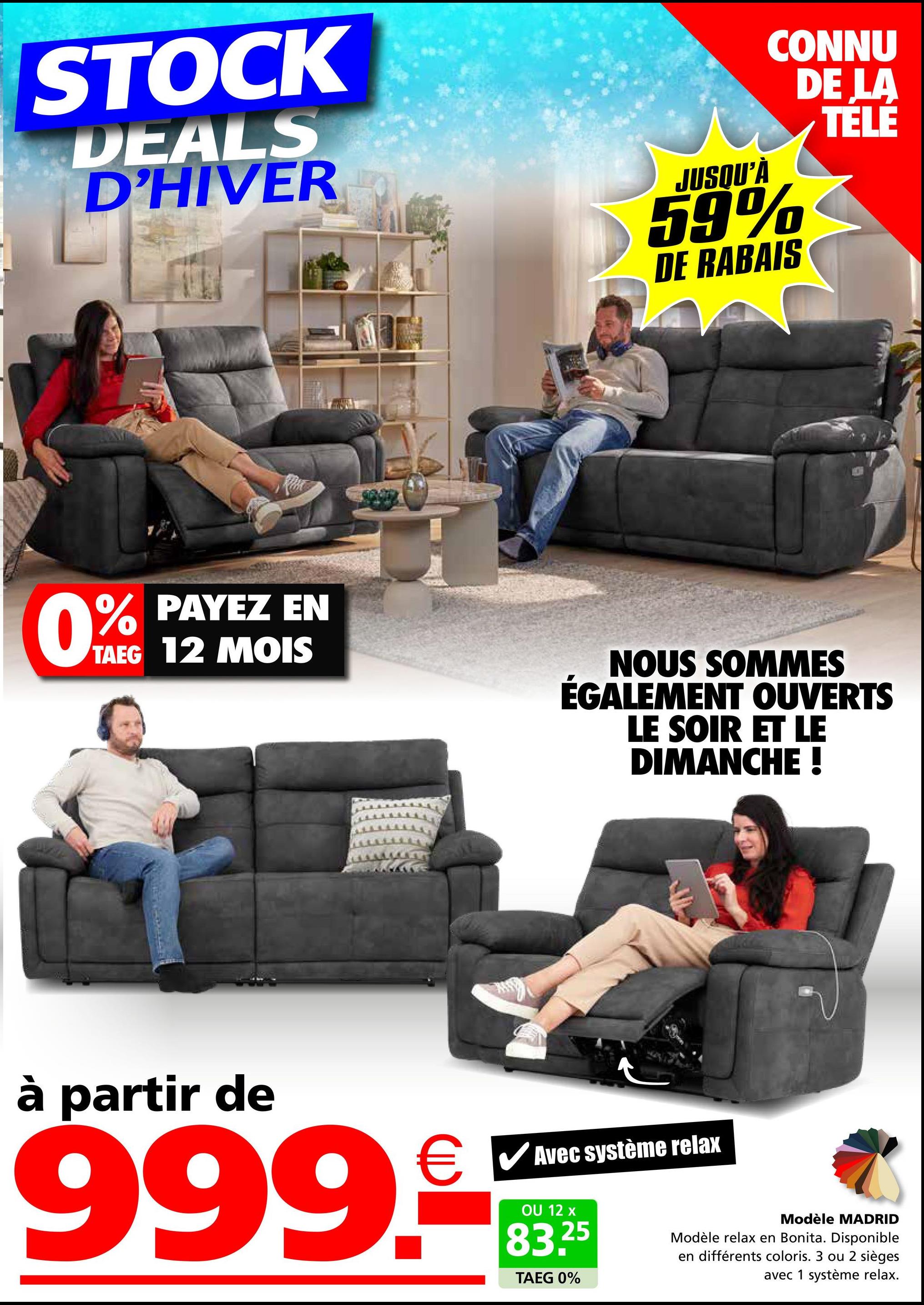 STOCK
DEALS
D'HIVER
JUSQU'À
CONNU
DE LA
TÉLÉ
59%
DE RABAIS
PAYEZ EN
TAEG 12 MOIS
0% PAYEZ
NOUS SOMMES
ÉGALEMENT OUVERTS
LE SOIR ET LE
DIMANCHE !
à partir de
999.-
Avec système relax
OU 12 x
25
TAEG 0%
Modèle MADRID
Modèle relax en Bonita. Disponible
en différents coloris. 3 ou 2 sièges
avec 1 système relax.