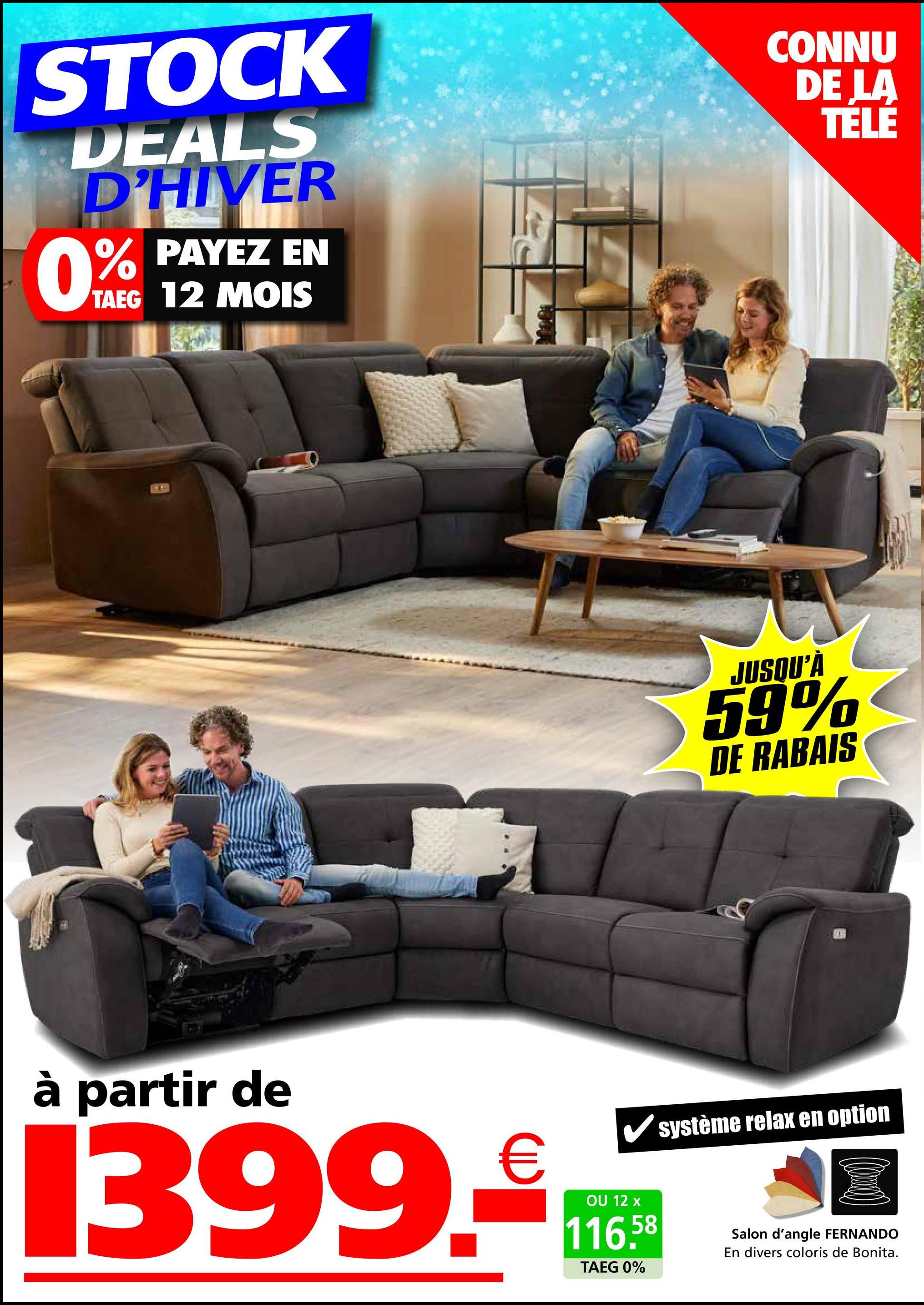 STOCK
DEALS
D'HIVER
0%
PAYEZ EN
TAEG 12 MOIS
CONNU
DE LA
TÉLÉ
JUSQU'À
59%
DE RABAIS
à partir de
1399.
✓ système relax en option
OU 12 x
116.58
TAEG 0%
Salon d'angle FERNANDO
En divers coloris de Bonita.