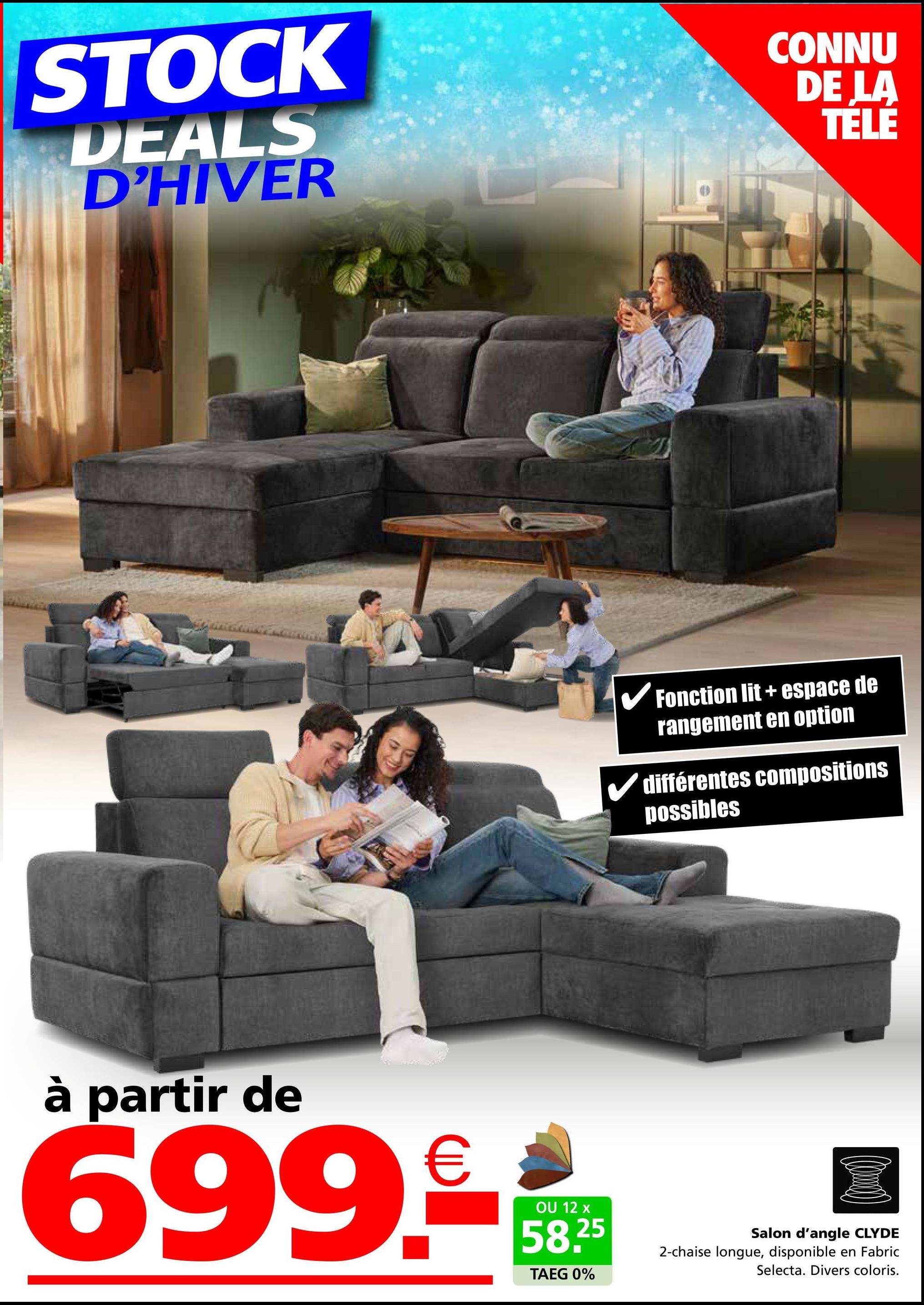 STOCK
DEALS
D'HIVER
CONNU
DE LA
TELE
✓ Fonction lit + espace de
rangement en option
✓ différentes compositions
possibles
à partir de
€
699.-**
12
58.25
TAEG 0%
Salon d'angle CLYDE
2-chaise longue, disponible en Fabric
Selecta. Divers coloris.