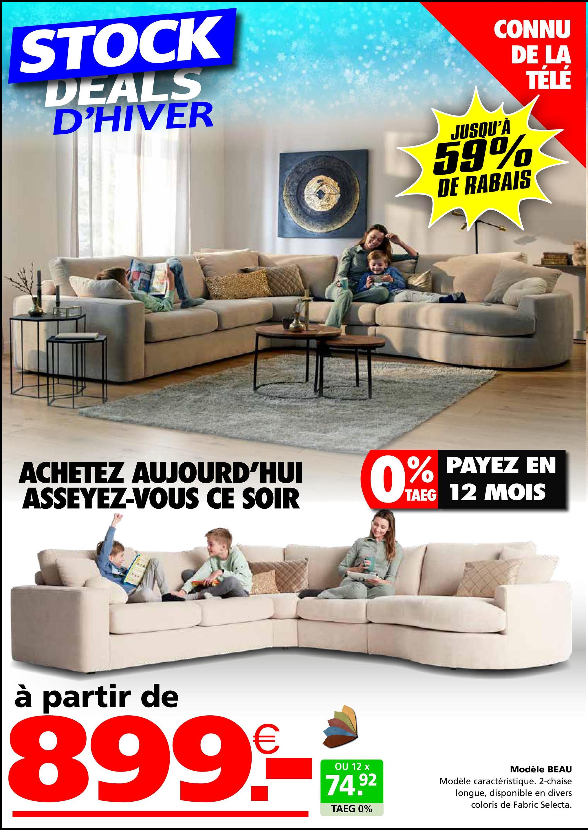 STOCK
DEALS
D'HIVER
ACHETEZ AUJOURD'HUI
ASSEYEZ-VOUS CE SOIR
à partir de
899-
OU 12 x
74.92
CONNU
DE LA
JUSQU'À
59%
DE RABAIS
TELE
0% PAYEZ
EN
TAEG 12 MOIS
TAEG 0%
Modèle BEAU
Modèle caractéristique. 2-chaise
longue, disponible en divers
coloris de Fabric Selecta.