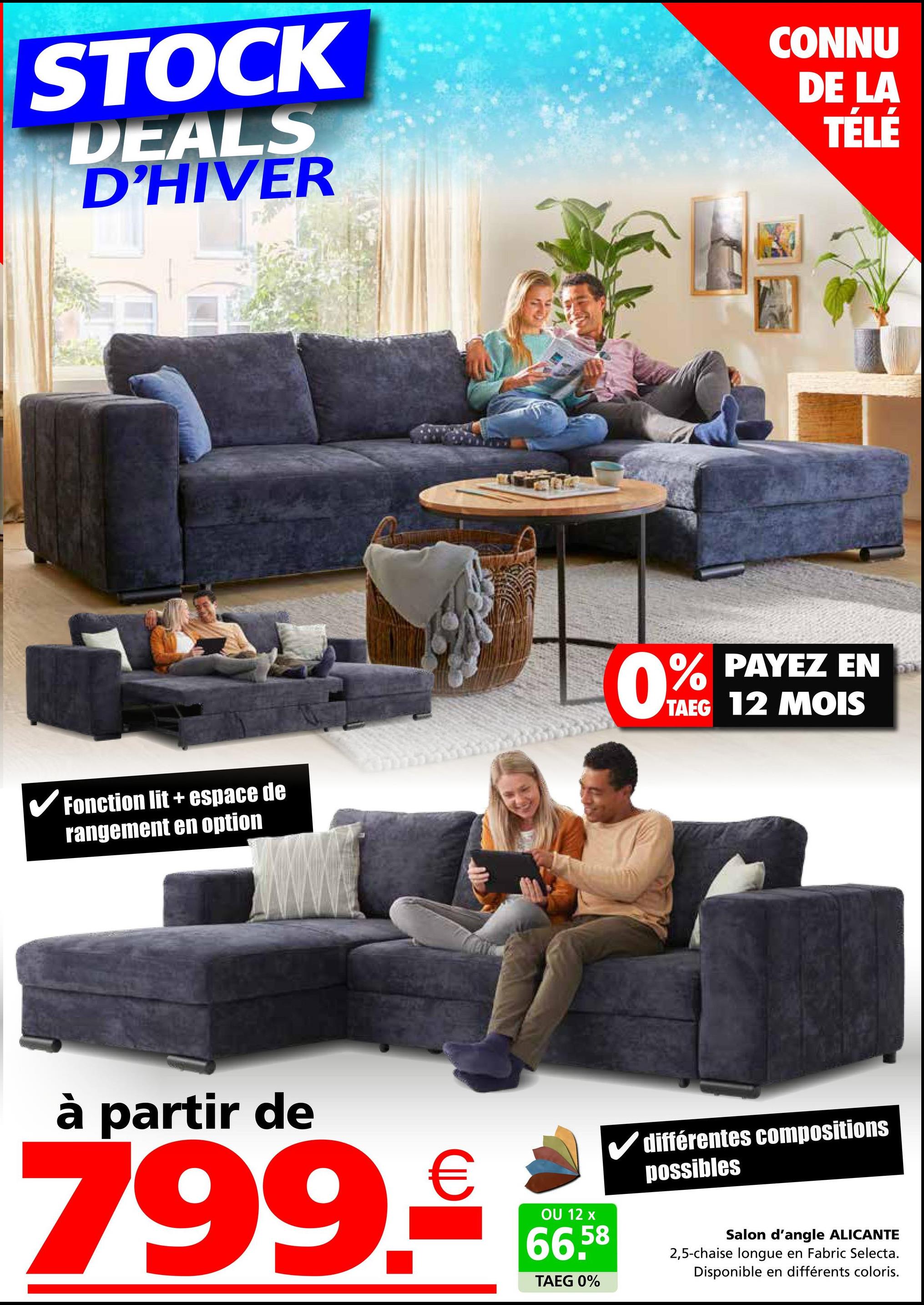 STOCK
DEALS
D'HIVER
CONNU
DE LA
TÉLÉ
Fonction lit + espace de
rangement en option
0% PAYEZ EN
TAEG 12 MOIS
à partir de
799.€
OU 12 x
66,58
TAEG 0%
différentes compositions
possibles
Salon d'angle ALICANTE
2,5-chaise longue en Fabric Selecta.
Disponible en différents coloris.