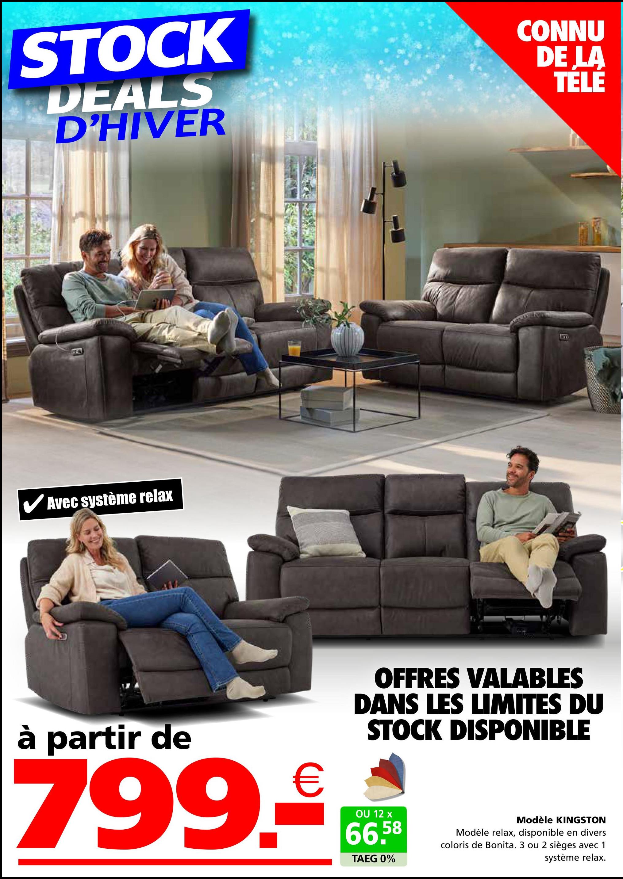 STOCK
DEALS
D'HIVER
CONNU
DE LA
TÉLÉ
Avec système relax
B
à partir de
799.-
OFFRES VALABLES
DANS LES LIMITES DU
STOCK DISPONIBLE
OU 12 x
66,58
TAEG 0%
Modèle KINGSTON
Modèle relax, disponible en divers
coloris de Bonita. 3 ou 2 sièges avec 1
système relax.