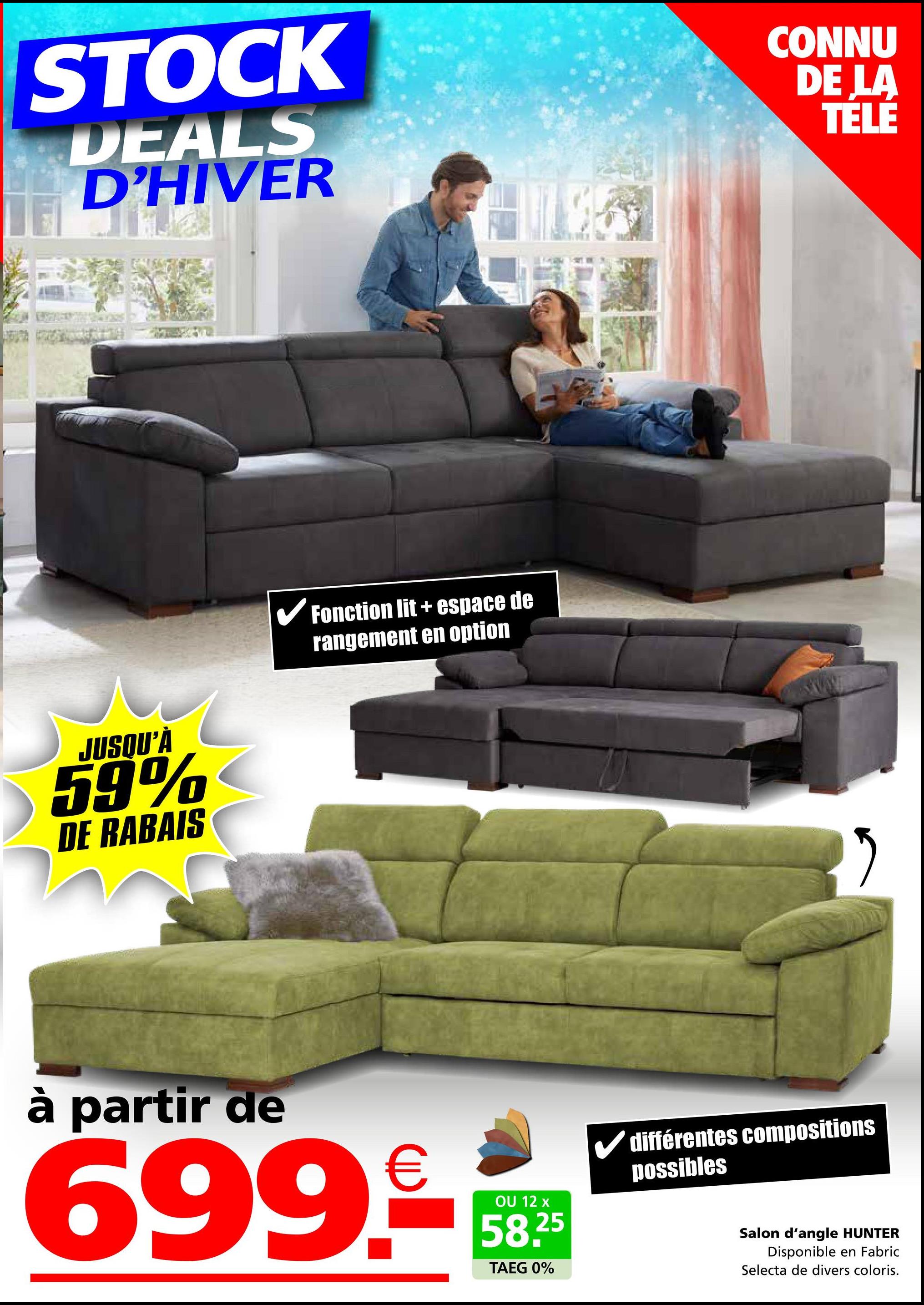 STOCK
DEALS
D'HIVER
CONNU
DE LA
TELE
JUSQU'À
59%
DE RABAIS
Fonction lit + espace de
rangement en option
ཏ
à partir de
699-
OU 12 x
58.25
TAEG 0%
différentes compositions
possibles
Salon d'angle HUNTER
Disponible en Fabric
Selecta de divers coloris.