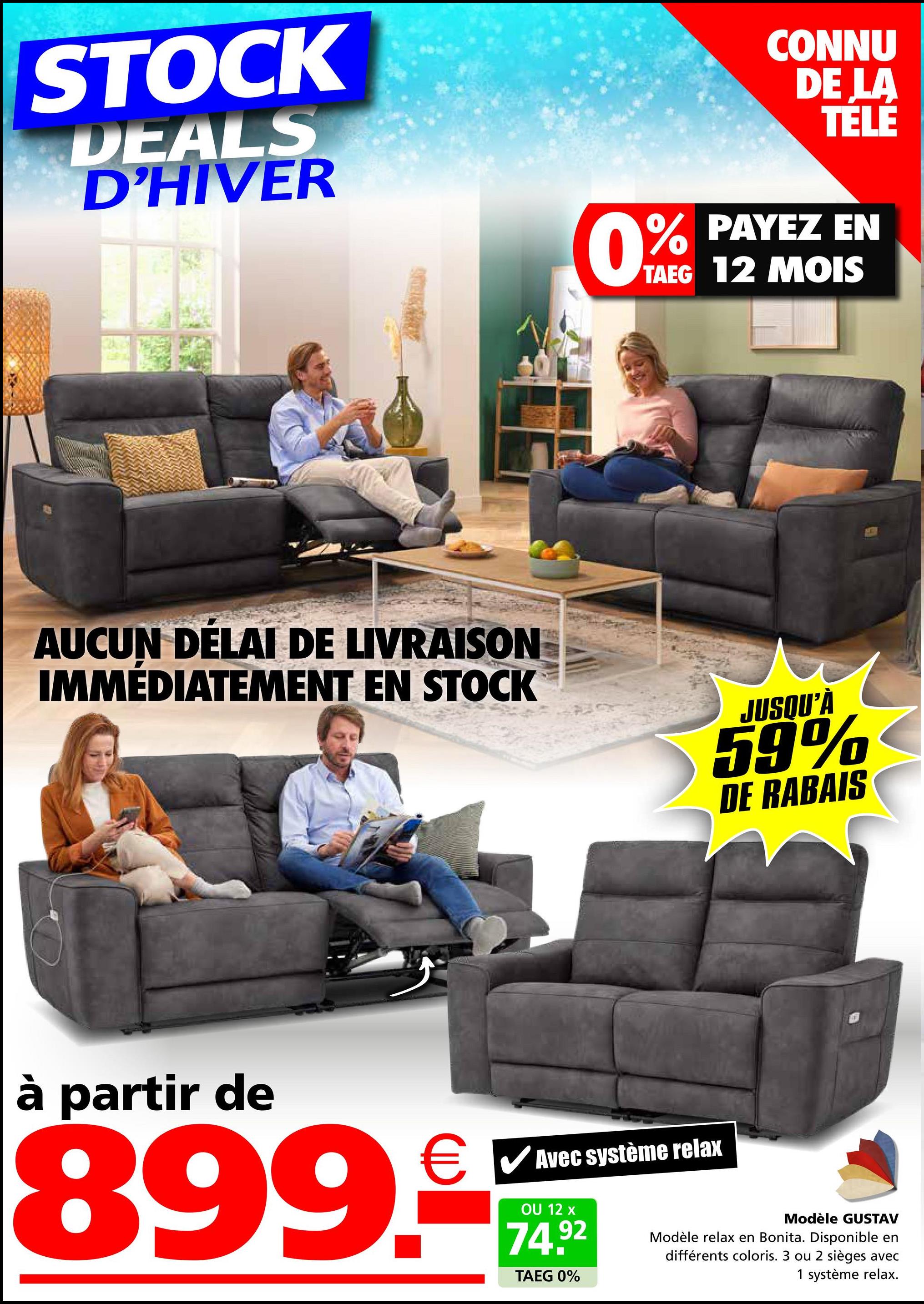 STOCK
DEALS
D'HIVER
0%
CONNU
DE LA
TÉLÉ
% PAYEZ EN
TAEG 12 MOIS
AUCUN DÉLAI DE LIVRAISON
IMMÉDIATEMENT EN STOCK
JUSQU'À
59%
DE RABAIS
à partir de
€ ✓ Avec système relax
899.
OU 12 x
74.92
TAEG 0%
Modèle GUSTAV
Modèle relax en Bonita. Disponible en
différents coloris. 3 ou 2 sièges avec
1 système relax.