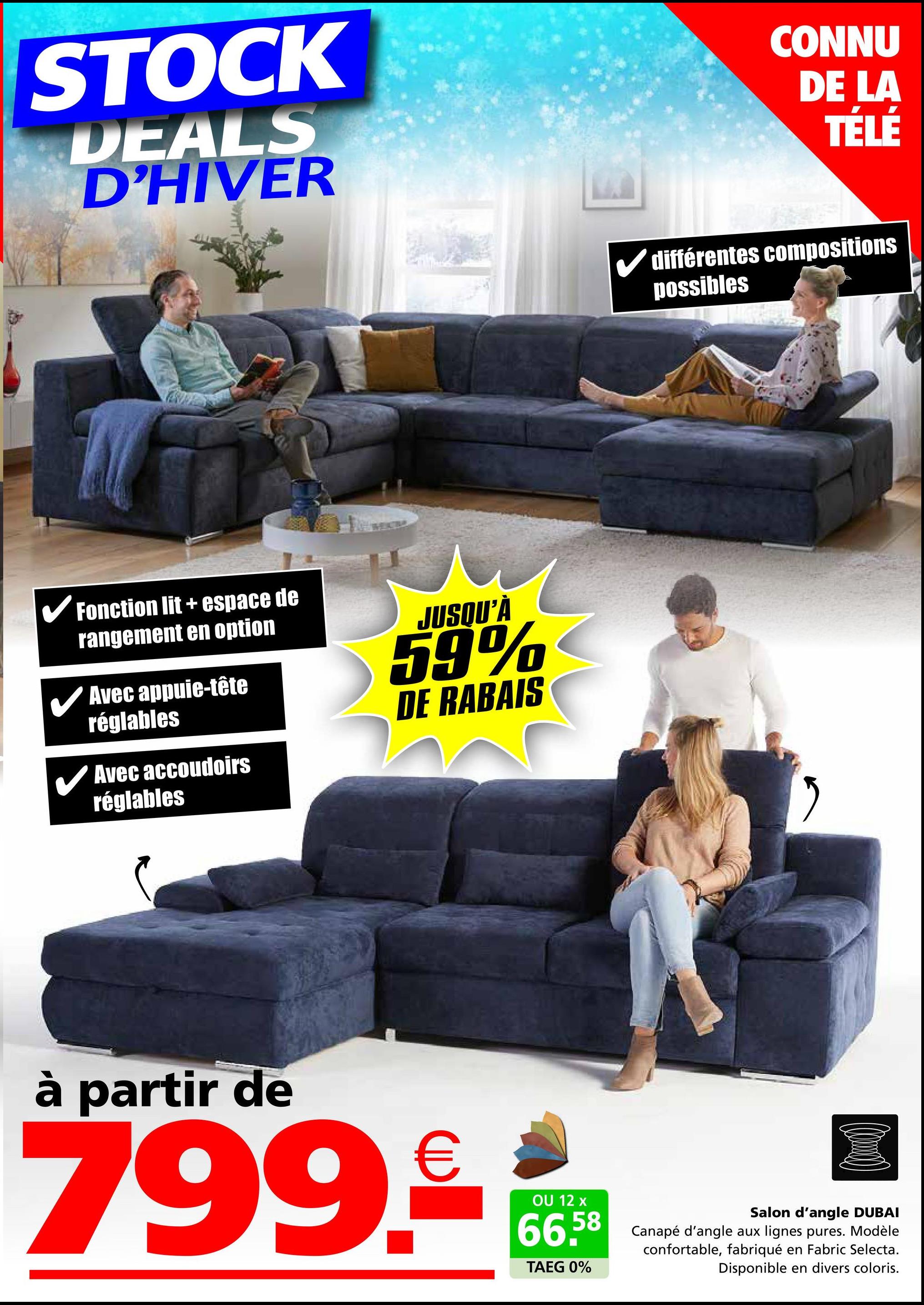 STOCK
DEALS
D'HIVER
✓ Fonction lit + espace de
rangement en option
Avec appuie-tête
réglables
Avec accoudoirs
réglables
JUSQU'À
59%
DE RABAIS
CONNU
DE LA
TÉLÉ
différentes compositions
possibles
"
à partir de
799.-€
OU 12 x
66.58
TAEG 0%
Salon d'angle DUBAI
Canapé d'angle aux lignes pures. Modèle
confortable, fabriqué en Fabric Selecta.
Disponible en divers coloris.