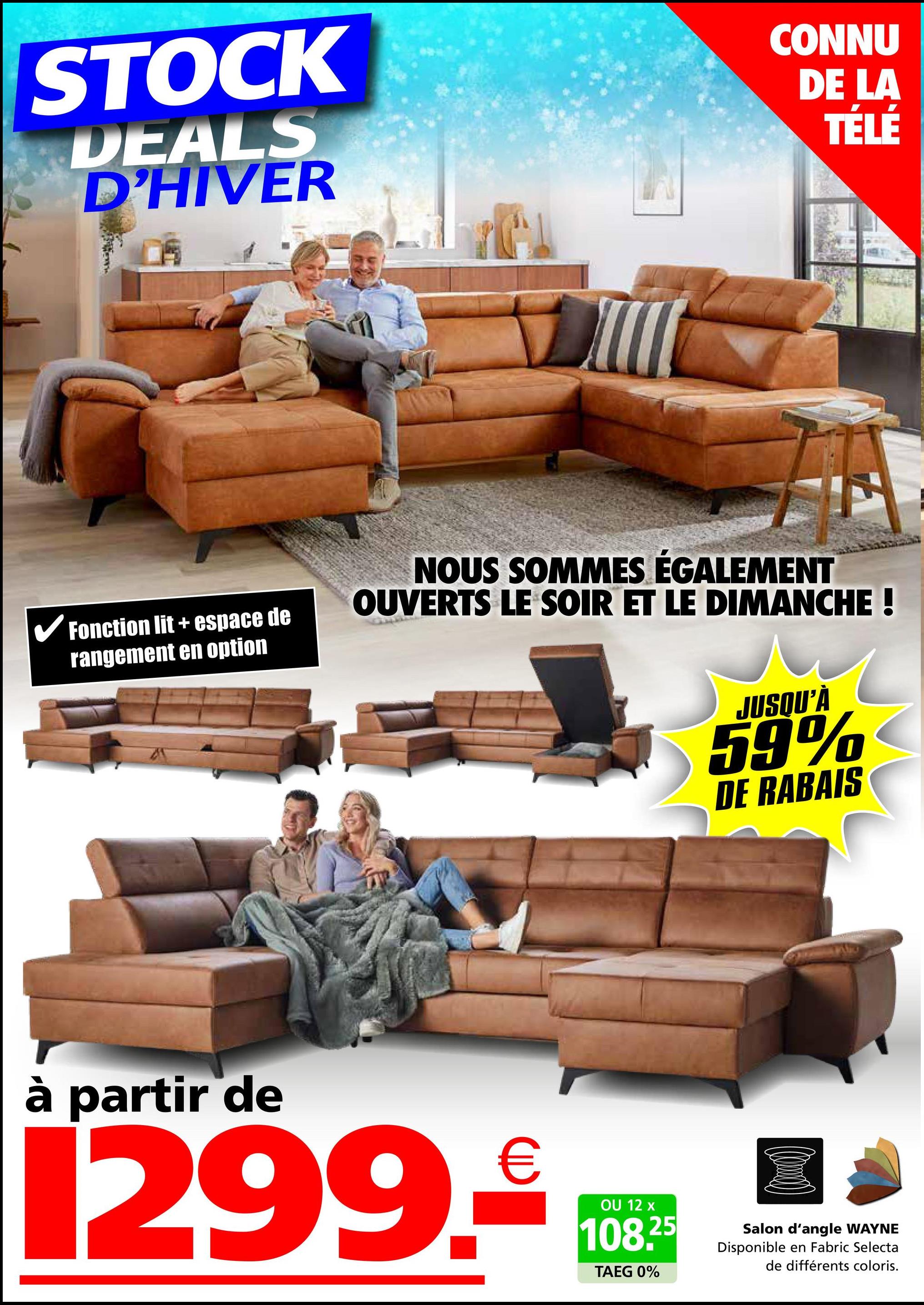 STOCK
DEALS
D'HIVER
CONNU
DE LA
TÉLÉ
✓ Fonction lit + espace de
rangement en option
NOUS SOMMES ÉGALEMENT
OUVERTS LE SOIR ET LE DIMANCHE !
JUSQU'À
59%
DE RABAIS
à partir de
1299.₤100*
OU
TAEG 0%
25
Salon d'angle WAYNE
Disponible en Fabric Selecta
de différents coloris.