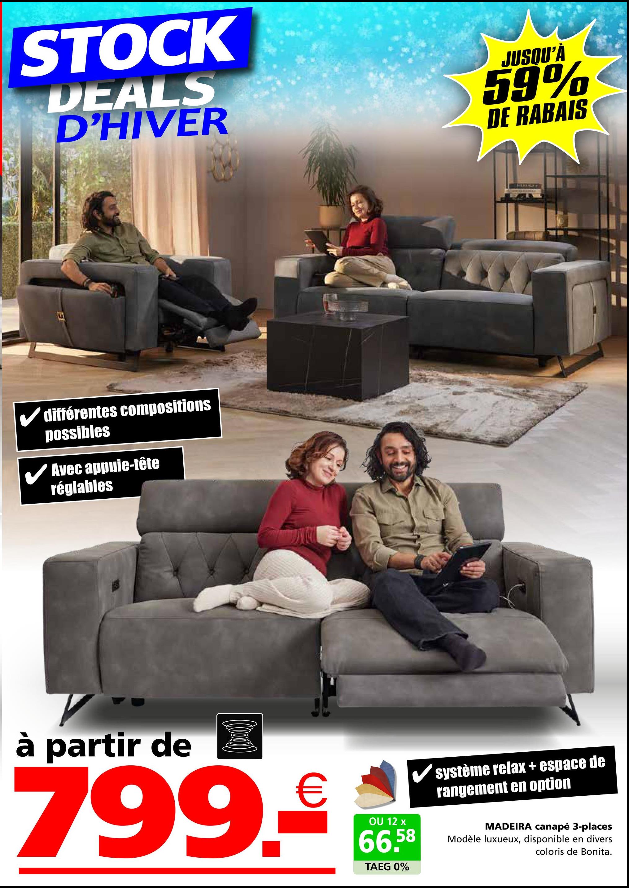 STOCK
DEALS
D'HIVER
JUSQU'À
59%
DE RABAIS
différentes compositions
possibles
✓ Avec appuie-tête
réglables
à partir de
799.€
OU 12 x
66,58
TAEG 0%
système relax + espace de
rangement en option
MADEIRA canapé 3-places
Modèle luxueux, disponible en divers
coloris de Bonita.