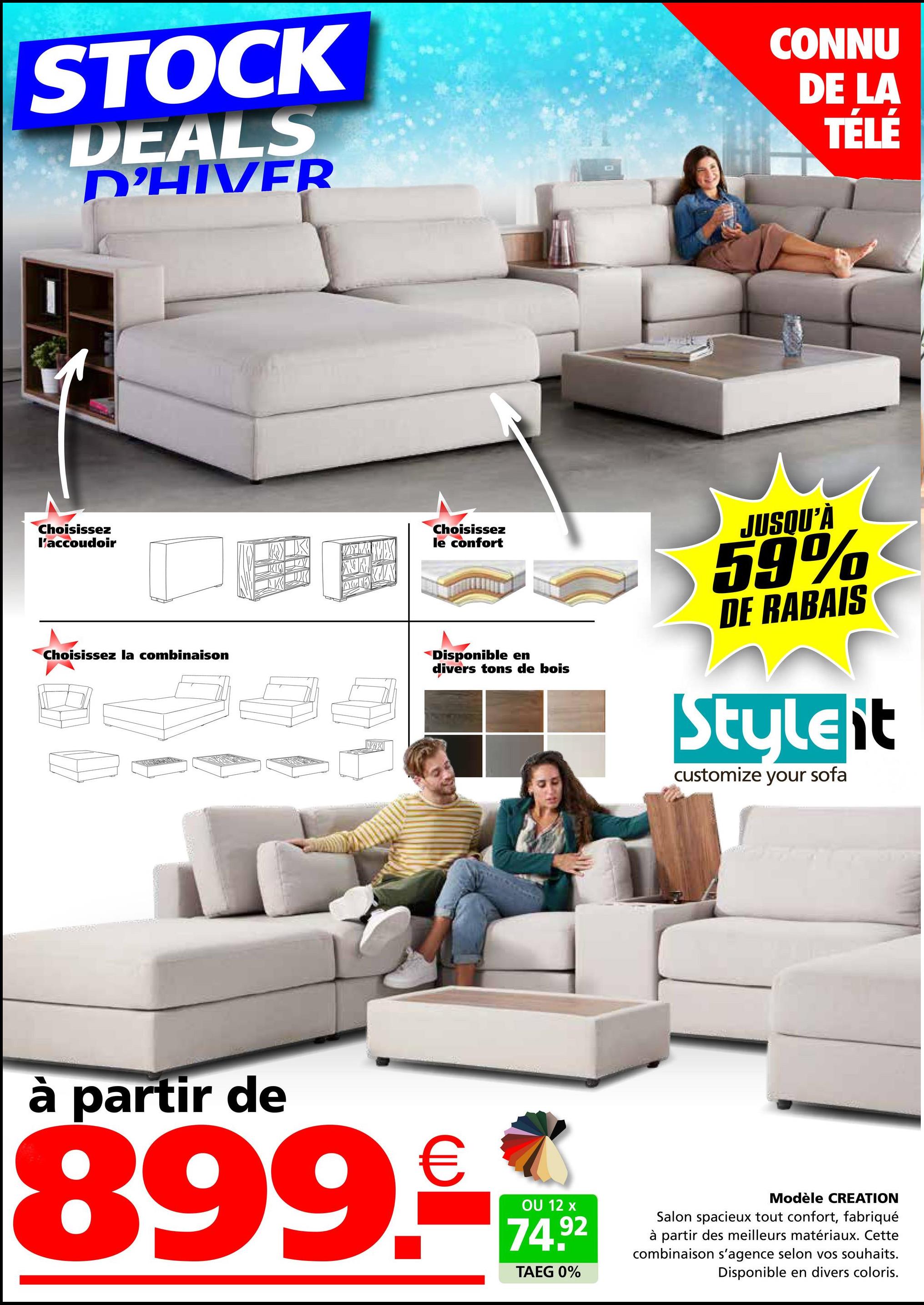 STOCK
DEALS
D'HIVER
CONNU
DE LA
TÉLÉ
Choisissez
l'accoudoir
Choisissez la combinaison
X
Choisissez
le confort
Disponible en
divers tons de bois
JUSQU'À
59%
DE RABAIS
Styleit
customize your sofa
partir de
899.-
OU 12 x
74.92
TAEG 0%
Modèle CREATION
Salon spacieux tout confort, fabriqué
à partir des meilleurs matériaux. Cette
combinaison s'agence selon vos souhaits.
Disponible en divers coloris.