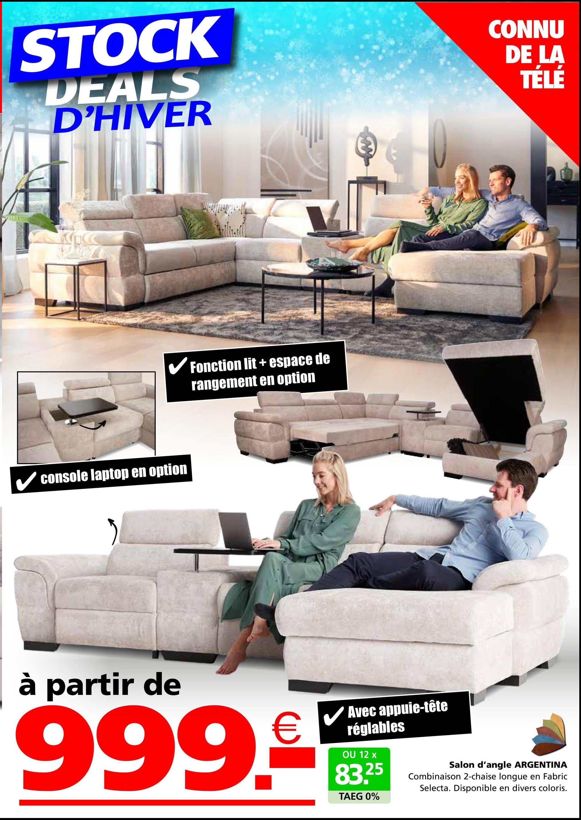 STOCK
DEALS
D'HIVER
CONNU
DE LA
TÉLÉ
C
✓ console laptop en option
Fonction lit+ espace de
rangement en option
à partir de
999.9
Avec appuie-tête
réglables
OU 12 x
83.25
TAEG 0%
Salon d'angle ARGENTINA
Combinaison 2-chaise longue en Fabric
Selecta. Disponible en divers coloris.