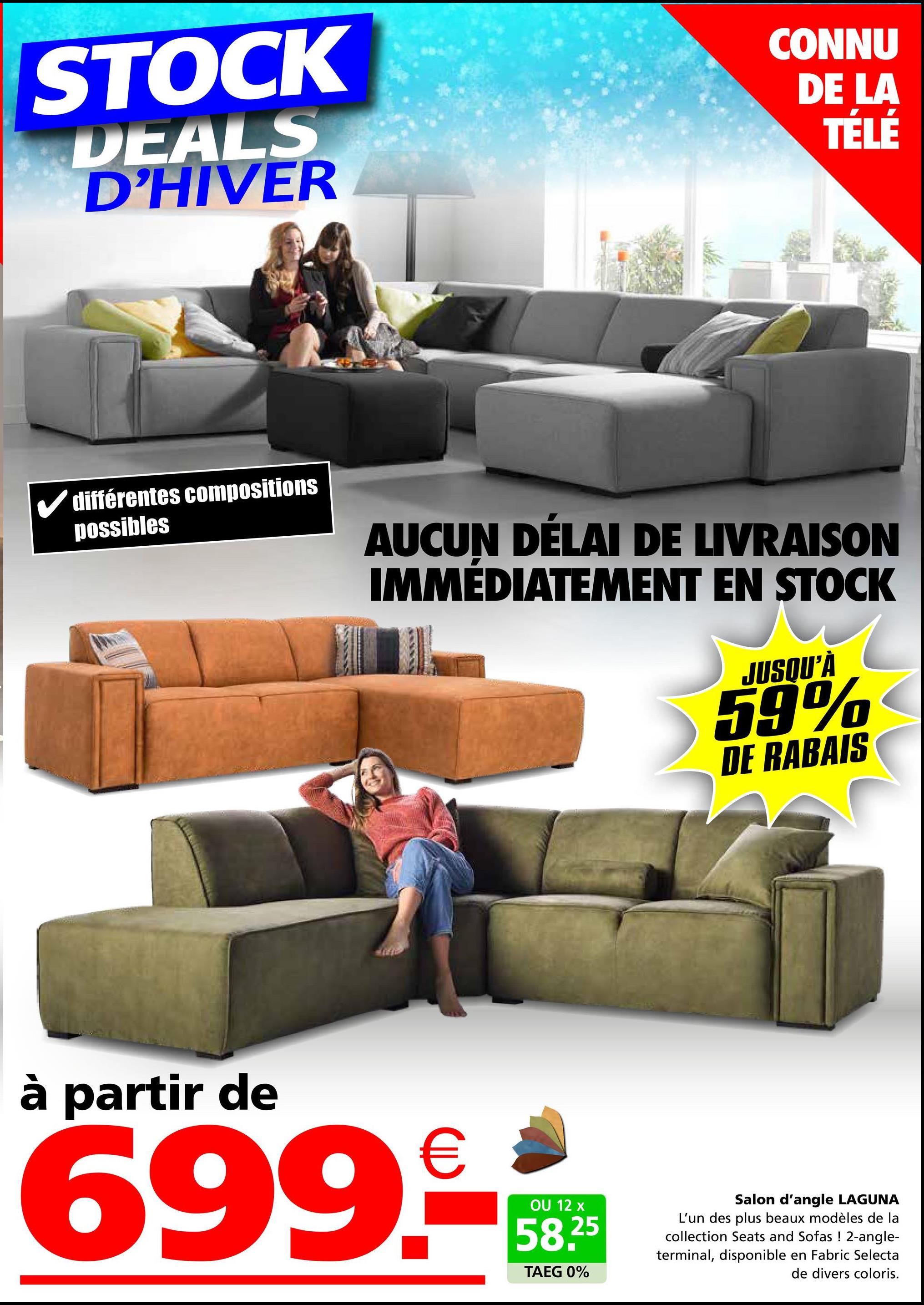 STOCK
DEALS
D'HIVER
CONNU
DE LA
TÉLÉ
✓ différentes compositions
possibles
AUCUN DÉLAI DE LIVRAISON
IMMÉDIATEMENT EN STOCK
JUSQU'À
59%
DE RABAIS
à partir de
699.-
OU 12 x
58.25
TAEG 0%
Salon d'angle LAGUNA
L'un des plus beaux modèles de la
collection Seats and Sofas ! 2-angle-
terminal, disponible en Fabric Selecta
de divers coloris.